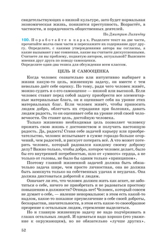 свидетельствующих о низкой культуре, зато будет нормальная
экономическая жизнь, понизится преступность. Возрастёт, в
частности, и порядочность общественных деятелей.
По Дмитрию Лихачёву
100. П о р а б о т а й т е в п а р а х. Разделите текст на две части,
прочитайте молча свои части и перескажите их содержание друг дру
гу. Определите, с какими утверждениями автора вы согласны, а
какие вызывают у вас сомнения, какие вы считаете дискуссионными.
Считаете ли вы проблему, поднятую автором, актуальной? Выясните
мнения друг друга по поводу самооценки.
Определите один два тезиса для обсуждения всем классом.
ЦЕЛЬ И САМООЦЕНКА
Когда человек сознательно или интуитивно выбирает в
жизни какую то цель, жизненную задачу, он вместе с тем
невольно даёт себе оценку. По тому, ради чего человек живёт,
можно судить и о его самооценке — низкой или высокой. Если
человек ставит перед собой задачу приобрести все элементар
ные материальные блага, он и оценивает себя на уровне этих
материальных благ. Если человек живёт, чтобы приносить
людям добро, облегчать их страдания при болезнях, давать
людям радость, то он оценивает себя на уровне этой своей чело
вечности. Он ставит цель, достойную человека.
Только жизненно необходимая цель позволяет человеку
прожить свою жизнь с достоинством и получить настоящую
радость. Да, радость! Ставя себе задачей карьеру или приобре
тательство, человек испытывает в сумме гораздо больше огор
чений, чем радостей, и рискует потерять всё. А что может поте
рять человек, который радовался каждому своему доброму
делу? Важно только, чтобы добро, которое человек делает, было
бы его внутренней потребностью, шло от «умного» сердца, а не
только от головы, не было бы одним только «принципом».
Поэтому главной жизненной задачей должна быть обяза
тельно задача шире, чем просто личностная, она не должна
быть замкнута только на собственных удачах и неудачах. Она
должна диктоваться добротой к людям.
Означает ли это, что человек должен жить как аскет, не забо
титься о себе, ничего не приобретать и не радоваться простому
повышению в должности? Отнюдь нет! Человек, который совсем
не думает о себе, — явление ненормальное: в этом есть какой то
надлом, какое то показное преувеличение в себе своей доброты,
бескорыстия, значительности, в этом есть какое то своеобразное
презрение к остальным людям, стремление выделиться.
Но и главную жизненную задачу не надо подчёркивать в
глазах остальных людей. И одеваться надо хорошо (это уваже
ние к окружающим), но не обязательно «лучше других».
52
 