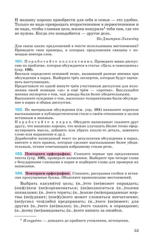 И машину хорошо приобрести для себя и семьи — это удобно.
Только не надо превращать второстепенное в первостепенное и
не надо, чтобы главная цель жизни изнуряла1 тебя там, где это
не нужно. Когда это понадобится — другое дело.
По Дмитрию Лихачёву
Для связи каких предложений в тексте использованы местоимения?
Приведите свои примеры, в которых предложения связаны с по
мощью повтора слов.
101. П о р а б о т а й т е к о л л е к т и в н о. Проведите мини дискус
сию по проблеме, которая обсуждается в статье «Цель и самооценка»
(упр. 100).
Вначале определите основной тезис, вызвавший разные мнения при
обсуждении в парах. Выберите трёх экспертов, которые будут оцени
вать выступающих.
Предоставьте по одной минуте трём участникам дискуссии для изло
жения своей позиции «за» и ещё трём — «против». Выслушайте
мнения экспертов о том, чьи доводы были более убедительными.
Выскажите суждение о том, насколько толерантными были обсужде
ние в парах и общая дискуссия.
102. По материалам обсуждения (см. упр. 101) напишите короткое
высказывание в публицистическом стиле о своём отношении к целям
истинным и мнимым.
П о р а б о т а й т е в п а р а х. Обсудите написанное: скажите друг
другу, что написано хорошо, что можно улучшить (более точно сфор
мулировать мысль, добавить или убрать какую то деталь, заменить
слово или выражение и др.).
Доработайте написанный текст по результатам обсуждения в парах,
внесите в него правки, которые сделают высказывание более убеди
тельным, точнее отвечающим избранному стилю речи.
103. Повторяем орфографию. Спишите первые три предложения
текста (упр. 100), проверьте написанное. Выберите три четыре слова
с безударными гласными в корне и подберите слова для проверки их
написания.
104. Повторяем орфографию. Спишите, раскрывая скобки и встав
ляя пропущенные буквы. Объясните правописание местоимений.
Выбрать какую(то) цель; (н..)что (не)может оправдать;
(ни)(с)кем (не)соревноваться; (не)возноситься (н..)чьими
похвалами; (н..)чего терять; (н..)какие (не)оправданные жер
твы (не)удивят; (кое)(у)кого может сложиться впечатление;
(не)успел что(либо) предпринять; (н..)чего (не)имеет; для
других (н..)чего (не)жалко; (н..)чего сказать в оправдание;
(н..)кому (не)завидовать; (н..)кого винить за ошибки.
53
1 Изнурÿть — доводить до крайнего утомления, истощения.
 