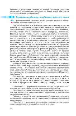 Составьте с некоторыми словами (на выбор) три четыре связанных
между собой предложения, запишите их. Какой темой объединены
составленные вами предложения?
Языковые особенности публицистического стиля
105. Прочитайте текст. Скажите, что вы узнали о языковых особен
ностях публицистического стиля.
Вам уже известно, что основная функция публицистических
текстов — передавать общественно значимую информацию с
одновременным воздействием на слушателя или читателя,
побуждением его к определённому поступку, действию.
Поэтому такие тексты часто соединяют подчас противопо
ложное: стандарт и образность, логичность и эмоциональ
ность, оценочность и доказательность, информационную
насыщенность и экономию языковых средств. Это свойство
ярче всего проявляется в л е к с и к е публицистических
текстов. Здесь наряду с нейтральными словами и выражени
ями широко используется характерное для публицистической
речи соединение стандартных речевых формул, воспроизво
димых в готовом виде (играть роль, иметь значение, процесс
пошёл, поставить вопрос) и эпитетов, сравнений, метафор
(пульс времени, судьбоносное решение); высокой книжной,
научной лексики (держава, свершение, созидание, самосозна
ние) и разговорно просторечной (липовый (в значении «фаль
шивый»), классно, клуша).
Именно в лексике текстов публицистического стиля особенно
заметно явление, характерное для русского языка последнего
десятилетия — появление большого количества иностранных
слов (маркетинг1, спикер, консенсус2), неологизмов (раскрут
ка, иномарка), журналистских профессионализмов (брифинг3,
дайджест4).
Соединение «высокого» и «низкого» проявляется в публи
цистической речи и на с л о в о о б р а з о в а т е л ь н о м и
м о р ф о л о г и ч е с к о м уровнях. С одной стороны, в ней мно
го слов с суффиксами ость, ств(о), ни(е), изм, ци(я)
54
13
1 Мàркетинг — управление созданием товаров, услуг и механиз
мами их реализации как единым комплексным процессом.
2 Консåнсус — способ принятия решений на основе общего согла
сия при отсутствии принципиальных возражений у большинства
заинтересованных лиц.
3 Брèфинг — короткое информационное сообщение, которое делает
ся обычно официальным лицом с представителями средств массовой
информации.
4 Дàйджест — издание, в котором сжато передается содержание
самых интересных публикаций за какой то период.
 