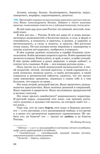 Агония, аккорд, баланс, балансировать, барометр, вирус,
заморозить, марафон, паразитировать, рецепты.
109. Прочитайте отрывок из выступления известного русского мысли
теля Ивана Александровича Ильина. Найдите в тексте языковые
средства, позволяющие отнести его к публицистическому стилю речи.
И ещё один дар дала нам Россия: это дивный, могучий, пою
щий язык.
В нём вся она — Россия. В нём все дары её: и ширь неогра
ниченных возможностей; и богатство звуков, и слов, и форм; и
стихийность, и нежность; и простота, и размах, и парение; и
мечтательность, и сила; и ясность, и красота. Всё доступно
этому языку. Он сам покорен всему мировому и надмирному и
потому властен всё выразить, изобразить и передать.
В нём гудение далёких колоколов и серебро ближних коло
кольчиков. В нём ласковые шорохи и хрусты. В нём травянистые
шелесты и вздохи. В нём клёкот, и грай, и свист, и щебет птичий.
В нём громы небесные и рыки звериные; и вихри зыбкие1, и
плески чуть слышные. В нём — вся поющая русская душа...
Пока звучит он в своей неописуемой музыкальности, в сво
ей открытой, чёткой, честной простоте, в своей скромности, в
коей затаилась великая власть, в своём целомудрии, в своей
кованости и ритмической гибкости, кажется, что это звучат
сами именуемые предметы, знаменуя о самих себе и о том
большем, что скрыто за ними...
Это язык острой, режущей мысли. Язык трепетного, рожда
ющегося предчувствия. Язык волевых решений и свершений.
Язык парения и пророчеств. Язык неуловимых прозрачностей
и вечных глаголов.
Это язык зрелого самобытного2 национального характера.
И русский народ, создавший этот язык, сам призван дости
гнуть душевно и духовно той высоты, на которую зовёт его —
его язык...
Горе тем, кто не умел беречь этот язык и бережно растить
его — в его звучании, в его закономерной свободе, в его ритме
и в ризах его органически выросшего правописания. Не лю
бить его, не блюсти3 его — значит не любить и не блюсти
Россию.
По Ивану Ильину
56
1 Зûбкий — з д е с ь: находящийся в состоянии лёгкого колебания,
зыби; легко приходящий в колебание.
2 Самобûтный — своеобразный, идущий своими путями,
самостоятельный в своём развитии.
3 Блюстè — беречь, охранять.
 