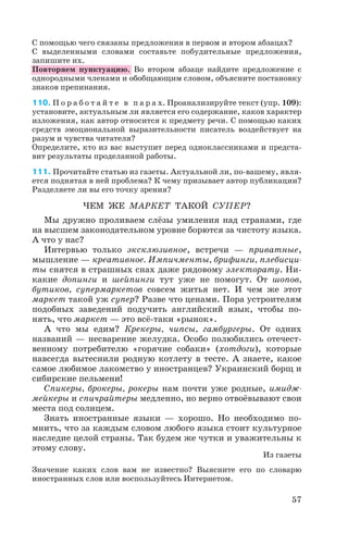 С помощью чего связаны предложения в первом и втором абзацах?
С выделенными словами составьте побудительные предложения,
запишите их.
Повторяем пунктуацию. Во втором абзаце найдите предложение с
однородными членами и обобщающим словом, объясните постановку
знаков препинания.
110. П о р а б о т а й т е в п а р а х. Проанализируйте текст (упр. 109):
установите, актуальным ли является его содержание, каков характер
изложения, как автор относится к предмету речи. С помощью каких
средств эмоциональной выразительности писатель воздействует на
разум и чувства читателя?
Определите, кто из вас выступит перед одноклассниками и предста
вит результаты проделанной работы.
111. Прочитайте статью из газеты. Актуальной ли, по вашему, явля
ется поднятая в ней проблема? К чему призывает автор публикации?
Разделяете ли вы его точку зрения?
ЧЕМ ЖЕ МАРКЕТ ТАКОЙ СУПЕР?
Мы дружно проливаем слёзы умиления над странами, где
на высшем законодательном уровне борются за чистоту языка.
А что у нас?
Интервью только эксклюзивное, встречи — приватные,
мышление — креативное. Импичменты, брифинги, плебисци
ты снятся в страшных снах даже рядовому электорату. Ни
какие допинги и шейпинги тут уже не помогут. От шопов,
бутиков, супермаркетов совсем житья нет. И чем же этот
маркет такой уж супер? Разве что ценами. Пора устроителям
подобных заведений подучить английский язык, чтобы по
нять, что маркет — это всё таки «рынок».
А что мы едим? Крекеры, чипсы, гамбургеры. От одних
названий — несварение желудка. Особо полюбились отечест
венному потребителю «горячие собаки» (хотдоги), которые
навсегда вытеснили родную котлету в тесте. А знаете, какое
самое любимое лакомство у иностранцев? Украинский борщ и
сибирские пельмени!
Спикеры, брокеры, рокеры нам почти уже родные, имидж
мейкеры и спичрайтеры медленно, но верно отвоёвывают свои
места под солнцем.
Знать иностранные языки — хорошо. Но необходимо по
мнить, что за каждым словом любого языка стоит культурное
наследие целой страны. Так будем же чутки и уважительны к
этому слову.
Из газеты
Значение каких слов вам не известно? Выясните его по словарю
иностранных слов или воспользуйтесь Интернетом.
57
 
