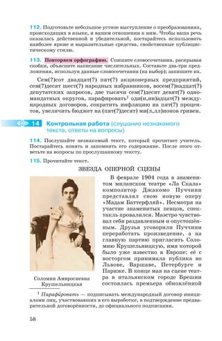 112. Подготовьте небольшое устное выступление о преобразованиях,
происходящих в языке, и вашем отношении к ним. Чтобы ваша речь
оказалась действенной и убедительной, постарайтесь использовать
наиболее яркие и выразительные средства, свойственные публицис
тическому стилю.
113. Повторяем орфографию. Спишите словосочетания, раскрывая
скобки, объясните написание числительных. Составьте два три пред
ложения, используя данные словосочетания (на выбор); запишите их.
Сем(?)сот двадцат(?) пят(?) акционерных предприятий,
сем(?)десят шест(?) народных избранников, восем(?)надцат(?)
депутатских запросов, две тысячи сем(?)десят девят(?) одно
мандатных округов, парафировать1 оди(н,нн)адцат(?) между
народных договоров, сократить инфляцию на пят(?) процен
тов, увеличить бюджет на (пят(?)десят) ми(л,лл)ионов гривен.
Контрольная работа (слушание незнакомого
текста, ответы на вопросы)
114. Послушайте незнакомый текст, который прочитает учитель.
Постарайтесь понять и запомнить его содержание. После этого от
ветьте на вопросы по прослушанному тексту.
115. Прочитайте текст.
ЗВЕЗДА ОПЕРНОЙ СЦЕНЫ
В феврале 1904 года в знамени
том миланском театре «Ла Скала»
композитор Джакомо Пуччини
представлял свою новую оперу
«Мадам Баттерфляй». Несмотря на
участие знаменитых певцов, спек
такль провалился. Маэстро чувство
вал себя раздавленным и опустошён
ным. Друзья уговорили Пуччини
переработать произведение, а на
главную партию пригласить Соло
мию Крушельницкую, имя которой
было уже известно в Европе: её с
восторгом принимала публика во
Львове, Варшаве, Петербурге и
Париже. В конце мая на сцене теат
ра в итальянском городе Брешии
состоялась премьера обновлённой
58
14
Соломия Амвросиевна
Крушельницкая
1 Парафèровать — подписывать международный договор иници
алами лиц, участвовавших в его выработке, в подтверждение предва
рительной договорённости, до официального подписания.
 