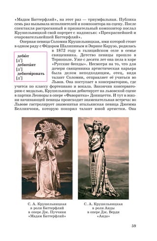 «Мадам Баттерфляй», на этот раз — триумфальная. Публика
семь раз вызывала исполнителей и композитора на сцену. После
спектакля растроганный и признательный композитор послал
Крушельницкой свой портрет с надписью: «Прекраснейшей и
очаровательнейшей Баттерфляй».
Оперная певица Соломия Крушельницкая, имя которой стоит
в одном ряду с Фёдором Шаляпиным и Энрике Карузо, родилась
в 1872 году в галицийском селе в семье
священника. Детство певицы прошло в
Тернополе. Уже с десяти лет она пела в хоре
«Русские беседы». Несмотря на то, что для
дочери священника артистическая карьера
была делом неподходящим, отец, видя
талант Соломии, отправляет её учиться во
Львов. Она поступает в консерваторию, где
учится по классу фортепиано и вокала. Закончив консервато
рию с медалью, Крушельницкая дебютирует на львовской сцене
в партии Леоноры в опере «Фаворитка» Доницетти. И тут в жиз
ни начинающей певицы происходит знаменательная встреча: во
Львове гастролирует знаменитая итальянская певица Джемма
Беллинчони, которую покорил талант юной артистки. Она
59
С. А. Крушельницкая
в роли Баттерфляй
в опере Дж. Пуччини
«Мадам Баттерфляй»
С. А. Крушельницкая
в роли Аиды
в опере Дж. Верди
«Аида»
дебþт
[д′ ]
дебютàнт
[д′ ]
дебютèровать
[д′ ]
 