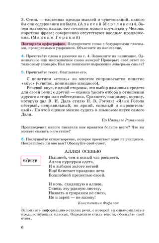 3. Стиль — словесная одежда мыслей и чувствований, какого
бы они содержания ни были. (А л е к с е й М е р з л я к о в) 4. За
тем мягкости языка, его точности можно поучиться у Чехова:
короткая фраза; совершенно отсутствуют вводные предложе
ния. (М а к с и м Г о р ь к и й)
Повторяем орфографию. Подчеркните слова с безударными гласны
ми, проверяемыми ударением. Объясните их написание.
4. Прочитайте слова в рамочке на с. 4. Запомните их написание. Од
нозначное или многозначное слово манера? Проверьте свой ответ по
толковому словарю. Как вы понимаете выражение манерный стиль?
5. Прочитайте текст. Озаглавьте его.
С понятием «стиль» во многом соприкасается понятие
«вкус» (чувство, понимание изящного).
Речевой вкус, с одной стороны, это выбор языковых средств
для своей речи; с другой — оценка такого отбора в отношении
другого автора или собеседника. Сравните, например, оценку,
которую дал В. И. Даль стилю Н. В. Гоголя: «Язык Гоголя
пёстрый, неправильный, но яркий, сильный и выразитель
ный». По этой оценке можно судить о языковом вкусе самого
Даля.
По Наталье Романовой
Произведения какого писателя вам нравятся больше всего? Что вы
можете сказать о его стиле?
6. Послушайте стихотворение, которое прочитает один из учащихся.
Понравилось ли оно вам? Обоснуйте свой ответ.
АЛЛЕЯ ОСЕНЬЮ
Пышней, чем в ясный час расцвета,
Аллея пурпуром одета.
И в зыбком золоте ветвей
Ещё блистает праздник лета
Волшебной прелестью своей.
И ночь, сходящую в аллею,
Сквозь эту рдяную листву,
Назвать я сумраком не смею,
Но и зарёй — не назову!
Константин Фофанов
Вспомните информацию о стилях речи, с которой вы ознакомились в
предшествующих классах. Определите стиль текста, обоснуйте свой
ответ.
6
пóрпур
 