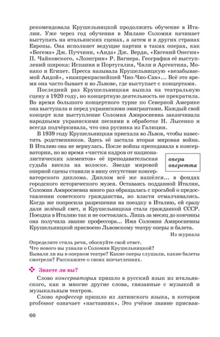 рекомендовала Крушельницкой продолжить обучение в Ита
лии. Уже через год обучения в Милане Соломия начинает
выступать на итальянских сценах, а затем и в других странах
Европы. Она исполняет ведущие партии в таких операх, как
«Богема» Дж. Пуччини, «Аида» Дж. Верди, «Евгений Онегин»
П. Чайковского, «Лоэнгрин» Р. Вагнера. География её выступ
лений широка: Испания и Португалия, Чили и Аргентина, Мо
нако и Египет. Пресса называла Крушельницкую «незабывае
мой Аидой», «наипрекраснейшей Чио Чио Сан»... Всё это вре
мя она часто бывает и во Львове, где выступает с концертами.
Последний раз Крушельницкая вышла на театральную
сцену в 1920 году, но концертную деятельность не прекратила.
Во время большого концертного турне по Северной Америке
она выступала и перед украинскими эмигрантами. Каждый свой
концерт или выступление Соломия Амвросиевна заканчивала
народными украинскими песнями в обработке Н. Лысенко и
всегда подчёркивала, что она русинка из Галиции.
В 1939 году Крушельницкая приехала во Львов, чтобы навес
тить родственников. Здесь её застала вторая мировая война.
В Италию она не вернулась. После войны преподавала в консер
ватории, но во время «чистки кадров от национа
листических элементов» её преподавательская
судьба висела на волоске. Звезде мировой
оперной сцены ставили в вину отсутствие консер
ваторского диплома. Диплом всё же нашёлся... в фондах
городского исторического музея. Оставаясь подданной Италии,
Соломия Амвросиевна много раз обращалась с просьбой о предос
тавлении советского гражданства, но власти отмалчивались.
Когда же попросила разрешения на поездку в Италию, ей сразу
дали зелёный свет, и Крушельницкая стала гражданкой СССР.
Поездка в Италию так и не состоялась. Лишь за месяц до кончины
она получила звание профессора... Имя Соломии Амвросиевны
Крушельницкой присвоено Львовскому театру оперы и балета.
Из журнала
Определите стиль речи, обоснуйте свой ответ.
Что нового вы узнали о Соломии Крушельницкой?
Бывали ли вы в оперном театре? Какие оперы слушали, какие балеты
смотрели? Расскажите о своих впечатлениях.
Знаете ли вы?
Слово консерватория пришло в русский язык из итальян
ского, как и многие другие слова, связанные с музыкой и
музыкальным театром.
Слово профессор пришло из латинского языка, в котором
professor означает «наставник». Это учёное звание присваи
60
опера
оперетта
 