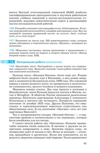 вается Высшей аттестационной комиссией (ВАК) наиболее
квалифицированным преподавателям и научным работникам
высших учебных заведений и научно исследовательских уч
реждений, ведущим самостоятельные курсы и руководящим
научно исследовательской работой.
116. Раскройте значение слов триумфальный, дебютировать. В слу
чае затруднений воспользуйтесь словарём иностранных слов. Как вы
понимаете значение выражений висеть на волоске, дать зелёный
свет, не из той оперы?
117. Выпишите из текста упр. 115 заимствованные слова, которые
можно объединить в тематическую группу «Музыка», запомните их
написание.
118. Объясните постановку знаков препинания в предложениях с
разными видами связи из первого и второго абзацев текста «Звезда
оперной сцены» (упр. 115).
Контрольная работа (изложение)
119. Прочитайте текст. Постарайтесь в целом понять его содержа
ние, определите тему. Выделите подтемы: такая работа поможет вам
при написании изложения.
Пушкин писал «Евгения Онегина» более семи лет. Ранние
наброски были сделаны ещё в Кишинёве, а весь роман завер
шён в знаменитую Болдинскую осень 1830 года. Это огромный
период в жизни великого поэта: он превратился в окончатель
но сложившегося, зрелого человека и мощного художника.
Миновала южная ссылка. Два года прошли в изгнании в
Михайловском, затем Пушкин вернулся сначала в Москву, по
том в Петербург. В обществе России произошли разительные
перемены. Кончилось царствование Александра I, осмеянного
Пушкиным и жестоко ему мстившего. Потерпело поражение
восстание 14 декабря 1825 года. Друзья Пушкина, его свер
стники и единомышленники перестали существовать как
общественная сила. В год окончания «Онегина» пять лет уже
царствовал Николай I.
Так и воспринимается сегодня «Евгений Онегин» — в пер
спективе времени и соответственно в тех переменах, которые
были неизбежны для его автора.
С самого начала работы над «Онегиным» Пушкин чрезвы
чайно захвачен своим замыслом. В письмах к друзьям он не
престанно возвращается к нему. Закончив первую главу, он
нетерпеливо ждёт её выхода в свет. Вслед за выходом — откли
ков, враждебных и дружеских. Когда они появляются, он на
редкость энергично защищает своё творение. Такого ревностного
61
15
 