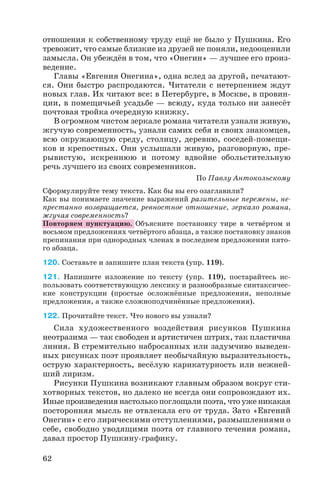 отношения к собственному труду ещё не было у Пушкина. Его
тревожит, что самые близкие из друзей не поняли, недооценили
замысла. Он убеждён в том, что «Онегин» — лучшее его произ
ведение.
Главы «Евгения Онегина», одна вслед за другой, печатают
ся. Они быстро распродаются. Читатели с нетерпением ждут
новых глав. Их читают все: в Петербурге, в Москве, в провин
ции, в помещичьей усадьбе — всюду, куда только ни занесёт
почтовая тройка очередную книжку.
В огромном чистом зеркале романа читатели узнали живую,
жгучую современность, узнали самих себя и своих знакомцев,
всю окружающую среду, столицу, деревню, соседей помещи
ков и крепостных. Они услышали живую, разговорную, пре
рывистую, искреннюю и потому вдвойне обольстительную
речь лучшего из своих современников.
По Павлу Антокольскому
Сформулируйте тему текста. Как бы вы его озаглавили?
Как вы понимаете значение выражений разительные перемены, не
престанно возвращается, ревностное отношение, зеркало романа,
жгучая современность?
Повторяем пунктуацию. Объясните постановку тире в четвёртом и
восьмом предложениях четвёртого абзаца, а также постановку знаков
препинания при однородных членах в последнем предложении пято
го абзаца.
120. Составьте и запишите план текста (упр. 119).
121. Напишите изложение по тексту (упр. 119), постарайтесь ис
пользовать соответствующую лексику и разнообразные синтаксичес
кие конструкции (простые осложнённые предложения, неполные
предложения, а также сложноподчинённые предложения).
122. Прочитайте текст. Что нового вы узнали?
Сила художественного воздействия рисунков Пушкина
неотразима — так свободен и артистичен штрих, так пластична
линия. В стремительно набросанных или задумчиво выведен
ных рисунках поэт проявляет необычайную выразительность,
острую характерность, весёлую карикатурность или нежней
ший лиризм.
Рисунки Пушкина возникают главным образом вокруг сти
хотворных текстов, но далеко не всегда они сопровождают их.
Иные произведения настолько поглощали поэта, что уже никакая
посторонняя мысль не отвлекала его от труда. Зато «Евгений
Онегин» с его лирическими отступлениями, размышлениями о
себе, свободно уводящими поэта от главного течения романа,
давал простор Пушкину графику.
62
 