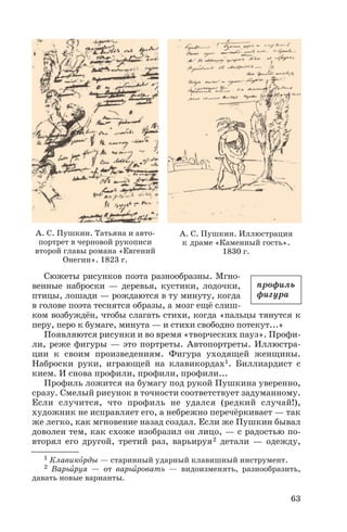 Сюжеты рисунков поэта разнообразны. Мгно
венные наброски — деревья, кустики, лодочки,
птицы, лошади — рождаются в ту минуту, когда
в голове поэта теснятся образы, а мозг ещё слиш
ком возбуждён, чтобы слагать стихи, когда «пальцы тянутся к
перу, перо к бумаге, минута — и стихи свободно потекут...»
Появляются рисунки и во время «творческих пауз». Профи
ли, реже фигуры — это портреты. Автопортреты. Иллюстра
ции к своим произведениям. Фигура уходящей женщины.
Наброски руки, играющей на клавикордах1. Биллиардист с
кием. И снова профили, профили, профили...
Профиль ложится на бумагу под рукой Пушкина уверенно,
сразу. Смелый рисунок в точности соответствует задуманному.
Если случится, что профиль не удался (редкий случай!),
художник не исправляет его, а небрежно перечёркивает — так
же легко, как мгновение назад создал. Если же Пушкин бывал
доволен тем, как схоже изобразил он лицо, — с радостью по
вторял его другой, третий раз, варьируя2 детали — одежду,
63
А. С. Пушкин. Татьяна и авто
портрет в черновой рукописи
второй главы романа «Евгений
Онегин». 1823 г.
А. С. Пушкин. Иллюстрация
к драме «Каменный гость».
1830 г.
1 Клавикîрды — старинный ударный клавишный инструмент.
2 Варьèруя — от варьèровать — видоизменять, разнообразить,
давать новые варианты.
профиль
фигура
 