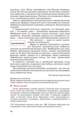 причёску, позу. Какое разнообразие лиц! Каждое индивиду
ально! Эти беглые рисунки производят впечатление мгновен
ных набросков, а являются они выразительными портретами с
острыми характеристиками. Рисунки эти воскрешали образы
тех, о ком Пушкин думал, кого вспоминал.
Одно из любимейших занятий Пушкина в деревне была вер
ховая езда. Природу лошади поэт знал и чувствовал как всадник.
Любовался движениями играющих, мчащихся, брыкающихся
лошадей.
С удивительной меткостью закреплял его быстрый рису
нок — по памяти, дома — мгновенные движения животного.
Изображая коня, он передавал только пластику, саму душу
движения. Тонкими линиями выражал он стихийность по
рыва — круто изогнутую шею, взлёт брыкнувших задних ног.
Эти рисунки — одни из самых замеча
тельных по мастерству.
Время от времени появляются в рукопи
сях Пушкина орнаментальные наброски,
похожие на витиеватый росчерк пера. Изображают они птиц.
Линии, образующие кружение петель, создают красивейший
узор; но не ради этого рождался рисунок, а ради воссоздания
фактуры перьев, трепета их в движении, самого движения,
обобщённого представления птицы. Это своя, чрезвычайно
оригинальная трактовка.
В сущности, восходит она к лицейским временам, когда
мальчики, вероятно, подражая кому нибудь, щеголяли подоб
ными концовками под текстами...
Исследование рисунков Пушкина показывает, что они яв
ляются богатейшим источником для изучения как биографии,
так и творчества поэта.
По Татьяне Цявловской
Определите стиль речи.
Какие морфологические и синтаксические средства использует автор,
чтобы передать своё восхищение рисунками Пушкина?
Знаете ли вы?
Слово карикатура, которое пришло в русский язык из итальян
ского, имеет два значения: 1) намеренно искажённое, пародийное,
подчёркнуто смешное изображение лица или события, обычно графи
ческое; 2) смехотворное подобие чего либо. С помощью суффикса
ист в русском языке было образовано слово карикатурист,
которым называют художника, работающего преимущественно в
жанре карикатуры.
123. Рассмотрите рисунки поэта на с. 63. Составьте небольшое вы
сказывание о том, какое впечатление они произвели на вас.
64
красèвейший
 