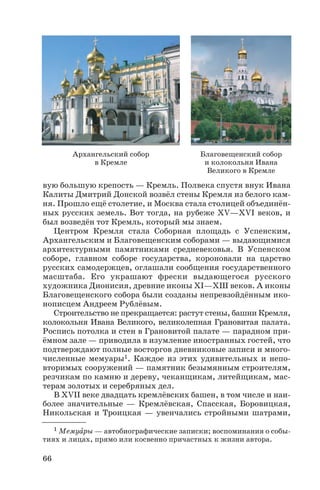 вую большую крепость — Кремль. Полвека спустя внук Ивана
Калиты Дмитрий Донской возвёл стены Кремля из белого кам
ня. Прошло ещё столетие, и Москва стала столицей объединён
ных русских земель. Вот тогда, на рубеже ХV—ХVІ веков, и
был возведён тот Кремль, который мы знаем.
Центром Кремля стала Соборная площадь с Успенским,
Архангельским и Благовещенским соборами — выдающимися
архитектурными памятниками средневековья. В Успенском
соборе, главном соборе государства, короновали на царство
русских самодержцев, оглашали сообщения государственного
масштаба. Его украшают фрески выдающегося русского
художника Дионисия, древние иконы ХІ—ХШ веков. А иконы
Благовещенского собора были созданы непревзойдённым ико
нописцем Андреем Рублёвым.
Строительство не прекращается: растут стены, башни Кремля,
колокольня Ивана Великого, великолепная Грановитая палата.
Роспись потолка и стен в Грановитой палате — парадном при
ёмном зале — приводила в изумление иностранных гостей, что
подтверждают полные восторгов дневниковые записи и много
численные мемуары1. Каждое из этих удивительных и непо
вторимых сооружений — памятник безымянным строителям,
резчикам по камню и дереву, чеканщикам, литейщикам, мас
терам золотых и серебряных дел.
В ХVII веке двадцать кремлёвских башен, в том числе и наи
более значительные — Кремлёвская, Спасская, Боровицкая,
Никольская и Троицкая — увенчались стройными шатрами,
66
1 Мемуàры — автобиографические записки; воспоминания о собы
тиях и лицах, прямо или косвенно причастных к жизни автора.
Архангельский собор
в Кремле
Благовещенский собор
и колокольня Ивана
Великого в Кремле
 