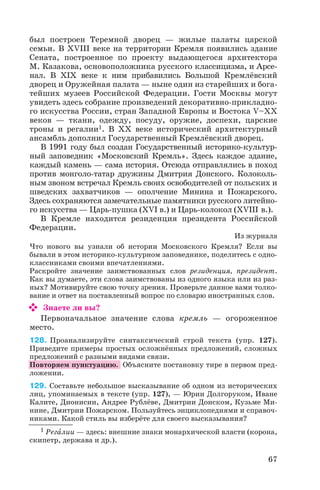 был построен Теремной дворец — жилые палаты царской
семьи. В ХVIII веке на территории Кремля появились здание
Сената, построенное по проекту выдающегося архитектора
М. Казакова, основоположника русского классицизма, и Арсе
нал. В ХІХ веке к ним прибавились Большой Кремлёвский
дворец и Оружейная палата — ныне один из старейших и бога
тейших музеев Российской Федерации. Гости Москвы могут
увидеть здесь собрание произведений декоративно прикладно
го искусства России, стран Западной Европы и Востока V–ХХ
веков — ткани, одежду, посуду, оружие, доспехи, царские
троны и регалии1. В ХХ веке исторический архитектурный
ансамбль дополнил Государственный Кремлёвский дворец.
В 1991 году был создан Государственный историко культур
ный заповедник «Московский Кремль». Здесь каждое здание,
каждый камень — сама история. Отсюда отправлялись в поход
против монголо татар дружины Дмитрия Донского. Колоколь
ным звоном встречал Кремль своих освободителей от польских и
шведских захватчиков — ополчение Минина и Пожарского.
Здесь сохраняются замечательные памятники русского литейно
го искусства — Царь пушка (ХVІ в.) и Царь колокол (ХVIII в.).
В Кремле находится резиденция президента Российской
Федерации.
Из журнала
Что нового вы узнали об истории Московского Кремля? Если вы
бывали в этом историко культурном заповеднике, поделитесь с одно
классниками своими впечатлениями.
Раскройте значение заимствованных слов резиденция, президент.
Как вы думаете, эти слова заимствованы из одного языка или из раз
ных? Мотивируйте свою точку зрения. Проверьте данное вами толко
вание и ответ на поставленный вопрос по словарю иностранных слов.
Знаете ли вы?
Первоначальное значение слова кремль — огороженное
место.
128. Проанализируйте синтаксический строй текста (упр. 127).
Приведите примеры простых осложнённых предложений, сложных
предложений с разными видами связи.
Повторяем пунктуацию. Объясните постановку тире в первом пред
ложении.
129. Составьте небольшое высказывание об одном из исторических
лиц, упоминаемых в тексте (упр. 127), — Юрии Долгоруком, Иване
Калите, Дионисии, Андрее Рублёве, Дмитрии Донском, Кузьме Ми
нине, Дмитрии Пожарском. Пользуйтесь энциклопедиями и справоч
никами. Какой стиль вы изберёте для своего высказывания?
67
1 Регàлии — здесь: внешние знаки монархической власти (корона,
скипетр, держава и др.).
 