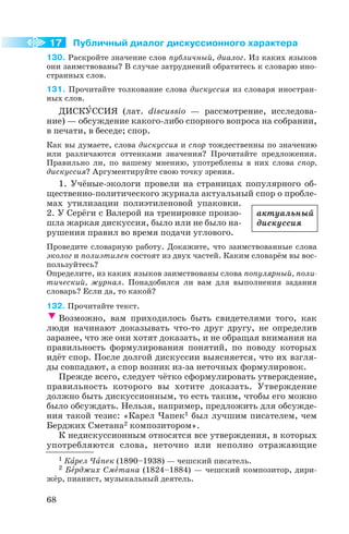 Публичный диалог дискуссионного характера
130. Раскройте значение слов публичный, диалог. Из каких языков
они заимствованы? В случае затруднений обратитесь к словарю ино
странных слов.
131. Прочитайте толкование слова дискуссия из словаря иностран
ных слов.
ДИСКÓССИЯ (лат. dіscussіo — рассмотрение, исследова
ние) — обсуждение какого либо спорного вопроса на собрании,
в печати, в беседе; спор.
Как вы думаете, слова дискуссия и спор тождественны по значению
или различаются оттенками значения? Прочитайте предложения.
Правильно ли, по вашему мнению, употреблены в них слова спор,
дискуссия? Аргументируйте свою точку зрения.
1. Учёные экологи провели на страницах популярного об
щественно политического журнала актуальный спор о пробле
мах утилизации полиэтиленовой упаковки.
2. У Серёги с Валерой на тренировке произо
шла жаркая дискуссия, было или не было на
рушения правил во время подачи углового.
Проведите словарную работу. Докажите, что заимствованные слова
эколог и полиэтилен состоят из двух частей. Каким словарём вы вос
пользуйтесь?
Определите, из каких языков заимствованы слова популярный, поли
тический, журнал. Понадобился ли вам для выполнения задания
словарь? Если да, то какой?
132. Прочитайте текст.
Возможно, вам приходилось быть свидетелями того, как
люди начинают доказывать что то друг другу, не определив
заранее, что же они хотят доказать, и не обращая внимания на
правильность формулирования понятий, по поводу которых
идёт спор. После долгой дискуссии выясняется, что их взгля
ды совпадают, а спор возник из за неточных формулировок.
Прежде всего, следует чётко сформулировать утверждение,
правильность которого вы хотите доказать. Утверждение
должно быть дискуссионным, то есть таким, чтобы его можно
было обсуждать. Нельзя, например, предложить для обсужде
ния такой тезис: «Карел Чапек1 был лучшим писателем, чем
Берджих Сметана2 композитором».
К недискуссионным относятся все утверждения, в которых
употребляются слова, неточно или неполно отражающие
68
1 Кàрел Чàпек (1890–1938) — чешский писатель.
2 Бåрджих Смåтана (1824–1884) — чешский композитор, дири
жёр, пианист, музыкальный деятель.
17
актуальный
дискуссия
 