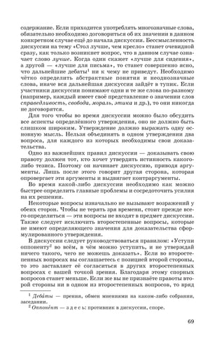 содержание. Если приходится употреблять многозначные слова,
обязательно необходимо договориться об их значении в данном
конкретном случае ещё до начала дискуссии. Бессмысленность
дискуссии на тему «Стол лучше, чем кресло» станет очевидной
сразу, как только возникнет вопрос, что в данном случае озна
чает слово лучше. Когда один скажет «лучше для сидения»,
а другой — «лучше для письма», то станет совершенно ясно,
что дальнейшие дебаты1 ни к чему не приведут. Необходимо
чётко определить абстрактные понятия и неоднозначные
слова, иначе вся дальнейшая дискуссия зайдёт в тупик. Если
участники дискуссии понимают одни и те же слова по разному
(например, каждый имеет своё представление о значении слов
справедливость, свобода, мораль, этика и др.), то они никогда
не договорятся.
Для того чтобы во время дискуссии можно было обсудить
все аспекты определённого утверждения, оно не должно быть
слишком широким. Утверждение должно выражать одну ос
новную мысль. Нельзя объединять в одном утверждении два
вопроса, для каждого из которых необходимы свои доказа
тельства.
Одно из важнейших правил дискуссии — доказывать свою
правоту должен тот, кто хочет утвердить истинность какого
либо тезиса. Поэтому он начинает дискуссию, приводя аргу
менты. Лишь после этого говорит другая сторона, которая
опровергает эти аргументы и выдвигает контраргументы.
Во время какой либо дискуссии необходимо как можно
быстрее определить главные проблемы и сосредоточить усилия
на их решении.
Некоторые вопросы изначально не вызывают возражений у
обеих сторон. Чтобы не терять зря времени, стоит прежде все
го определиться — эти вопросы не входят в предмет дискуссии.
Также следует исключить второстепенные вопросы, которые
не имеют определяющего значения для доказательства сфор
мулированного утверждения.
В дискуссии следует руководствоваться правилом: «Уступи
оппоненту2 во всём, в чём можно уступить, и не утверждай
ничего такого, чего не можешь доказать». Если во второсте
пенных вопросах вы соглашаетесь с позицией второй стороны,
то это заставляет её согласиться в других второстепенных
вопросах с вашей точкой зрения. Благодаря этому спорных
вопросов станет меньше. Если же вы не признаёте правоты вто
рой стороны ни в одном из второстепенных вопросов, то вряд
69
1 Дебàты — прения, обмен мнениями на каком либо собрании,
заседании.
2 Оппонåнт — з д е с ь: противник в дискуссии, споре.
 