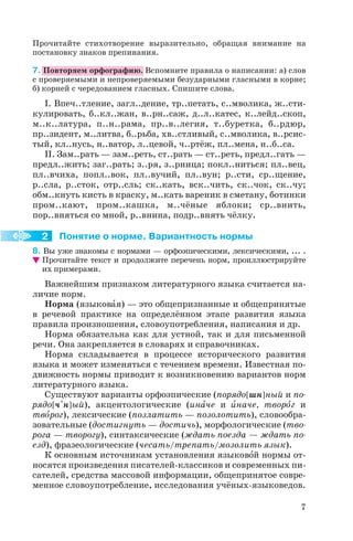 Прочитайте стихотворение выразительно, обращая внимание на
постановку знаков препинания.
7. Повторяем орфографию. Вспомните правила о написании: а) слов
с проверяемыми и непроверяемыми безударными гласными в корне;
б) корней с чередованием гласных. Спишите слова.
I. Впеч..тление, загл..дение, тр..петать, с..мволика, ж..сти
кулировать, б..кл..жан, в..рн..саж, д..л..катес, к..лейд..скоп,
м..к..латура, п..н..рама, пр..в..легия, т..буретка, б..рдюр,
пр..зидент, м..литва, б..рьба, хв..стливый, с..мволика, в..рсис
тый, кл..нусь, н..ватор, л..цевой, ч..ртёж, пл..мена, н..б..са.
II. Зам..рать — зам..реть, ст..рать — ст..реть, предл..гать —
предл..жить; заг..рать; з..ря, з..рница; покл..ниться; пл..вец,
пл..вчиха, попл..вок, пл..вучий, пл..вун; р..сти, ср..щение,
р..сла, р..сток, отр..сль; ск..кать, вск..чить, ск..чок, ск..чу;
обм..кнуть кисть в краску, м..кать вареник в сметану, ботинки
пром..кают, пром..кашка, м..чёные яблоки; ср..внить,
пор..вняться со мной, р..внина, подр..внять чёлку.
Понятие о норме. Вариантность нормы
8. Вы уже знакомы с нормами — орфоэпическими, лексическими, ... .
Прочитайте текст и продолжите перечень норм, проиллюстрируйте
их примерами.
Важнейшим признаком литературного языка считается на
личие норм.
Норма (языковàя) — это общепризнанные и общепринятые
в речевой практике на определённом этапе развития языка
правила произношения, словоупотребления, написания и др.
Норма обязательна как для устной, так и для письменной
речи. Она закрепляется в словарях и справочниках.
Норма складывается в процессе исторического развития
языка и может изменяться с течением времени. Известная по
движность нормы приводит к возникновению вариантов норм
литературного языка.
Существуют варианты орфоэпические (порядо[ шн] ный и по
рядо[ ч'н] ый), акцентологические (инàче и èначе, творîг и
твîрог), лексические (позлатить — позолотить), словообра
зовательные (достигнуть — достичь), морфологические (тво
рога — творогу), синтаксические (ждать поезда — ждать по
езд), фразеологические (чесать/трепать/мозолить язык).
К основным источникам установления языковîй нормы от
носятся произведения писателей классиков и современных пи
сателей, средства массовой информации, общепринятое совре
менное словоупотребление, исследования учёных языковедов.
7
2
 