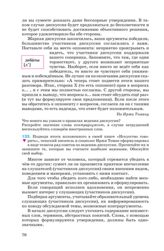 ли вы сумеете доказать даже бесспорные утверждения. В та
ком случае дискуссия будет продолжаться до бесконечности и
не будет способствовать достижению объективного решения,
которое удовлетворило бы обе стороны.
Жаркая дискуссия закончилась, ваши аргументы победили,
большинство участников дискуссии согласились с вами.
Поставьте себя на место оппонента: неприятно проигрывать и
видеть, что участники дискуссии поддержали
вашего соперника. Запомните, что там, где один
торжествует, у другого возникают неприятные
чувства. Наоборот, если никто не ведёт себя как
победитель, то никто не чувствует себя унижен
ным и побеждённым. Не лучше ли по окончании дискуссии ска
зать примирительно: «А теперь стоит подвести итоги нашего
разговора. Итак, сторона Х (то есть оппонент) прав в вопросах
о... , и с этим мы полностью согласны. С другой стороны, мы
пришли к выводу, что вопросы о... нам стоит обсудить ещё раз»
(и тут вы формулируете свои предложения). Если после этого
вы обратитесь к оппоненту с вопросом, согласен ли он с такими
выводами, то есть надежда, что ответ будет положительным.
По Иржи Томану
Что нового вы узнали о правилах ведения дискуссии?
Раскройте значение слова контраргумент, в случае затруднений
воспользуйтесь словарём иностранных слов.
133. Подводя итоги изложенного в своей книге «Искусство гово
рить», чешский писатель и социолог Иржи Томан сформулировал
в виде тезисов ряд советов по ведению дискуссии. Прочитайте их и
запишите те, которые вы считаете наиболее важными. Обоснуйте
свой выбор.
Многое зависит от человека, который стремится убедить в
чём то других: сумеет ли он произвести приятное впечатление
на слушателей (участников дискуссии) своим внешним видом,
поведением и манерами, установить с ними контакт.
Для того чтобы убедить кого либо, необходимо найти весо
мые аргументы, правильно их организовать и сформулировать.
Если говорящий исполнен вдохновения, он непременно
вызовет интерес у слушающих (участников дискуссии).
Подбирая аргументы, учитывайте образовательный уровень
слушающих (участников дискуссии), их информированность
по поводу обсуждаемой темы, возможные контраргументы.
В начале дискуссии следует уточнить содержание неизвест
ных слов, терминов, абстрактных понятий. Слова, с помощью
которых формулируются утверждения, должны быть одно
значными.
70
дебàты
[д’]
 