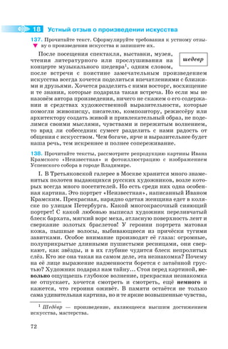 Устный отзыв о произведении искусства
137. Прочитайте текст. Сформулируйте требования к устному отзы
ву о произведении искусства и запишите их.
После посещения спектакля, выставки, музея,
чтения литературного или прослушивания на
концерте музыкального шедевра1, одним словом,
после встречи с поистине замечательным произведением
искусства всегда хочется поделиться впечатлениями с близки
ми и друзьями. Хочется разделить с ними восторг, восхищение
и те знания, которые подарила такая встреча. Но если мы не
назовём автора произведения, ничего не скажем о его содержа
нии и средствах художественной выразительности, которые
помогли живописцу, писателю, композитору, режиссёру или
архитектору создать живой и привлекательный образ, не поде
лимся своими мыслями, чувствами и пережитым волнением,
то вряд ли собеседник сумеет разделить с нами радость от
общения с искусством. Чем богаче, ярче и выразительнее будет
наша речь, тем искреннее и полнее сопереживание.
138. Прочитайте тексты, рассмотрите репродукцию картины Ивана
Крамского «Неизвестная» и фотоиллюстрацию с изображением
Успенского собора в городе Владимире.
I. В Третьяковской галерее в Москве хранится много знаме
нитых полотен выдающихся русских художников, возле кото
рых всегда много посетителей. Но есть среди них одна особен
ная картина. Это портрет «Неизвестная», написанный Иваном
Крамским. Прекрасная, нарядно одетая женщина едет в коля
ске по улицам Петербурга. Какой многокрасочный сияющий
портрет! С какой любовью выписал художник переливчатый
блеск бархата, мягкий ворс меха, атласную поверхность лент и
сверкание золотых браслетов! У героини портрета матовая
кожа, пышные волосы, выбивающиеся из причёски тугими
завитками. Особое внимание производят её глаза: огромные,
полуприкрытые длинными пушистыми ресницами, они свер
кают, как звёзды, и в их глубине чудится блеск непролитых
слёз. Кто же она такая на самом деле, эта незнакомка? Почему
на её лице выражение надменности борется с затаённой грус
тью? Художник подарил нам тайну... Стоя перед картиной, не
вольно ощущаешь глубокое волнение, прекрасная незнакомка
не отпускает, хочется смотреть и смотреть, ещё немного и
кажется, что героиня оживёт. В памяти остаётся не только
сама удивительная картина, но и те яркие возвышенные чувства,
72
18
1 Шедåвр — произведение, являющееся высшим достижением
искусства, мастерства.
шедевр
 
