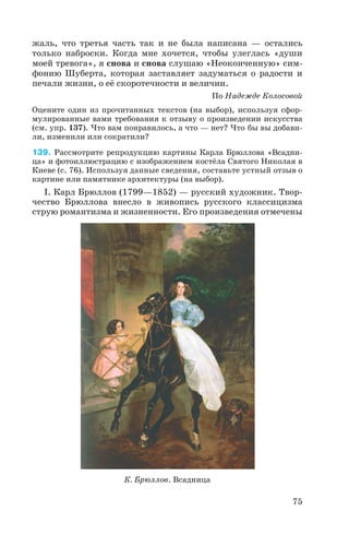 жаль, что третья часть так и не была написана — остались
только наброски. Когда мне хочется, чтобы улеглась «души
моей тревога», я снова и снова слушаю «Неоконченную» сим
фонию Шуберта, которая заставляет задуматься о радости и
печали жизни, о её скоротечности и величии.
По Надежде Колосовой
Оцените один из прочитанных текстов (на выбор), используя сфор
мулированные вами требования к отзыву о произведении искусства
(см. упр. 137). Что вам понравилось, а что — нет? Что бы вы добави
ли, изменили или сократили?
139. Рассмотрите репродукцию картины Карла Брюллова «Всадни
ца» и фотоиллюстрацию с изображением костёла Святого Николая в
Киеве (с. 76). Используя данные сведения, составьте устный отзыв о
картине или памятнике архитектуры (на выбор).
I. Карл Брюллов (1799—1852) — русский художник. Твор
чество Брюллова внесло в живопись русского классицизма
струю романтизма и жизненности. Его произведения отмечены
75
К. Брюллов. Всадница
 