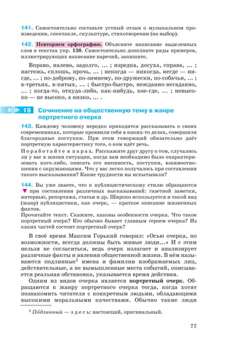 141. Самостоятельно составьте устный отзыв о музыкальном про
изведении, спектакле, скульптуре, стихотворении (на выбор).
142. Повторяем орфографию. Объясните написание выделенных
слов в текстах упр. 138. Самостоятельно дополните ряды примеров,
иллюстрирующих написание наречий, запишите.
Вправо, налево, задолго, ... ; изредка, досуха, справа, ... ;
настежь, сплошь, прочь, ... ; некогда — никогда, негде — ни
где, ... ; по доброму, по зимнему, по дружески, по собачьи, ... ;
в третьих, в пятых, ... ; быстро быстро, нежданно негаданно,
... ; когда то, откуда либо, как нибудь, кое где, ... ; невысо
ко — не высоко, а низко, ... .
Сочинение на общественную тему в жанре
портретного очерка
143. Каждому человеку нередко приходится рассказывать о своих
современниках, которые проявили себя в каких то делах, совершили
благородные поступки. При этом говорящий обязательно даёт
портретную характеристику того, о ком идёт речь.
П о р а б о т а й т е в п а р а х. Расскажите друг другу о том, случались
ли у вас в жизни ситуации, когда вам необходимо было охарактери
зовать кого либо, описать его внешность, поступки, взаимоотно
шения с окружающими. Что у вас легко получалось при составлении
такого высказывания? Какие трудности вы испытывали?
144. Вы уже знаете, что к публицистическому стилю обращаются
при составлении различных высказываний: газетной заметки,
интервью, репортажа, статьи и др. Широко используется и такой вид
(жанр) публицистики, как очерк, — краткое описание жизненных
фактов.
Прочитайте текст. Скажите, каковы особенности очерка. Что такое
портретный очерк? Кто обычно бывает главным героем очерка? Из
каких частей состоит портретный очерк?
В своё время Максим Горький говорил: «Осью очерка, по
возможности, всегда должны быть живые люди...» И с этим
нельзя не согласиться, ведь очерк излагает и анализирует
различные факты и явления общественной жизни. В нём назы
ваются подлинные1 имена и фамилии изображаемых лиц,
действительные, а не вымышленные места событий, описыва
ется реальная обстановка, указывается время действия.
Одним из видов очерка является портретный очерк. Об
ращаются к жанру портретного очерка тогда, когда хотят
познакомить читателя с конкретным людьми, обладающими
высокими моральными качествами. Обычно такие люди
77
19
1 Пîдлинный — з д е с ь: настоящий, оригинальный.
 