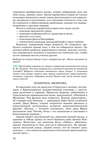 стремятся преобразовать жизнь, отдают избранному делу все
свои силы, знания, опыт. Автор портретного очерка не только
описывает внешность своего героя, рассказывает о его характе
ре, интересах и увлечениях, но и знакомит читателя с тем, как
он относится к общественным проблемам, каковы его взаимо
отношения с другими людьми.
Почти в каждом портретном очерке есть такие части:
— описание внешности героя;
— описание особенностей его характера и речи;
— рассказ о его деле;
— отдельные факты биографии;
— эпизод (или эпизоды), раскрывающий в герое главное.
Написать портретный очерк непросто. От очеркиста тре
буется глубокое знание того, о чём он собирается писать. Он
должен найти наиболее характерное в жизни, мыслях, поступ
ках конкретного человека и показать его читателю так, чтобы
на его примере могли учиться другие.
Найдите во втором абзаце слово с префиксом пре . Какое значение он
имеет?
145. Прочитайте отрывок из очерка о директоре мелиховского музея
К. Ю. Авдееве. Что вам понравилось в личности хранителя чеховской
усадьбы? Найдите описание внешности героя очерка. С помощью
каких слов автору удаётся дать яркую портретную характеристику
человека, занятого любимым делом? Какие ещё части можно выде
лить в тексте?
ХРАНИТЕЛЬ МЕЛИХОВА
В сороковом году он вернулся в Серпухов к матери, отучив
шись в Краснодарском художественном училище, с хрустя
щим дипломом в кармане. Приятели Авдеева, работавшие в
Серпуховском краеведческом музее, предложили: «Поезжай в
Мелихово. Там филиал наш открылся. Будешь директором».
От станции шёл босиком — двенадцать вёрст были сплошной
лужей. Дядя Миша, сторож открытого недавно филиала и
единственный экскурсовод, встретил многозначительной
фразой: «Погода — истинно чеховская». Этот дядя Миша
мальчиком знал Чехова, бегал с его записками и письмами в
близлежащие деревни...
Авдеев увидел запущенный сад, заросшие ряской пруды, в
крапиве и лебеде провал на месте бывшего дома Антона Пав
ловича. Флигелёк, где написана была «Чайка», обветшал,
крыша позеленела от мха, кое где и прохудилась. Не прекра
щался июльский дождь. Авдеев понял, что не сможет здесь
остаться — уж слишком одиноким и печальным представилось
жильё здесь...
78
 