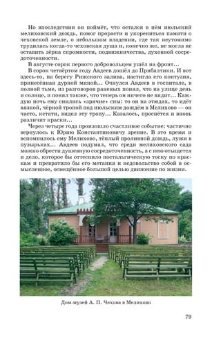 Но впоследствии он поймёт, что остался в нём июльский
мелиховский дождь, помог прорасти и укорениться памяти о
чеховской земле, о небольшом владении, где так неутомимо
трудилась когда то чеховская душа и, конечно же, не могла не
оставить зёрна скромности, подвижничества, духовной сосре
доточенности.
В августе сорок первого добровольцем ушёл на фронт...
В сорок четвёртом году Авдеев дошёл до Прибалтики. И вот
здесь то, на берегу Рижского залива, настигла его контузия,
принесённая дурной миной... Очнулся Авдеев в госпитале, в
полной тьме, из разговоров раненых понял, что на улице день
и солнце, и понял также, что теперь он ничего не видит... Каж
дую ночь ему снились «зрячие» сны: то он на этюдах, то идёт
вязкой, чёрной тропой под июльским дождём в Мелихово — он
часто, кстати, видел эту тропу... Казалось, проснётся и вновь
различит краски...
Через четыре года произошло счастливое событие: частично
вернулось к Юрию Константиновичу зрение. В это время и
вспомнилось ему Мелихово, тёплый проливной дождь, лужи в
пузырьках... Авдеев подумал, что среди мелиховского сада
можно обрести душевную сосредоточенность, а с нею отыщется
и дело, которое бы оттеснило ностальгическую тоску по крас
кам и превратило бы его метания и недовольство собой в ос
мысленное, освещённое большой целью движение по жизни.
79
Дом музей А. П. Чехова в Мелихово
 