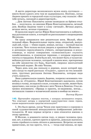 А место директора мелиховского музея опять пустовало —
никто более одного лета там не задерживался. Поэтому, когда
Авдеев пришёл в городской отдел культуры, ему сказали: «Вот
тебе печать, поезжай и директорствуй».
...Дом Антона Павловича заново возводили из брёвен стол
бов — получился, по мнению Юрия Константиновича, вечный
дом. Вообще Авдеева тянет к слову «вечный». Вечная дорога,
вечные места, вечные страницы...
В прошлом марте застал Юрия Константиновича в кабинете,
над рукописью книги, в которой он рассказывает о возрождении
Мелихова.
Он сразу понравился мне решительно всем. Милый, обая
тельный образ. Выразительные черты лица, открытый, выпук
лый лоб, глаза — тёмно карие, живые, взгляд — полный мысли
и чувства. Чего только нельзя увидеть в хранителе Мелихова —
и дотошную скрупулёзность учёного, литературоведа и искус
ствоведа, и подчас совершенно «плюшкинскую» скупость
хозяйственника, и стоическое терпение, с которым переносил
тяготы и страдания. В нём было всё, что может быть в талантли
вейшем русском человеке, который в нашем веке, претерпевая
на себе множество его бурь, бедствий, свершил многолетний
творческий подвиг. Во имя Чехова.
Через день или два поехали к деревне, возле которой про
шёл когда то герой рассказа «Студент», одного из тех нежней
ших, грустных рассказов Антона Павловича, которые надо
учить наизусть.
Зная удивительную память Авдеева, попросил вспомнить что
нибудь из «Студента». Юрий Константинович задумался, потом
вскинул голову, вгляделся в поле, в ельник на холме, может быть
представил, как когда то сбегали с него Чехов и Левитан. Стал не
громко вспоминать: «Правда и красота, по видимому, всегда...
составляли главное в человеческой жизни и вообще на земле».
Виктор Шугаев
146. Прочитайте отрывки текстов, с которых начинаются очерки.
Что отмечают авторы в портретной характеристике своих героев,
какие выразительные средства используют?
I. Это было время, когда Чехов уже приступил к суровому в
своей художественной неподкупности изображению действи
тельности. И мои первые встречи с ним относятся именно к
этому времени.
В Москве, в девяносто пятом году, я увидел человека сред
них лет, в пенсне, одетого просто и приятно, довольно высокого,
очень стройного и очень лёгкого в движениях. Встретил он меня
приветливо, но так просто, что я, — тогда ещё юноша, не при
80
 
