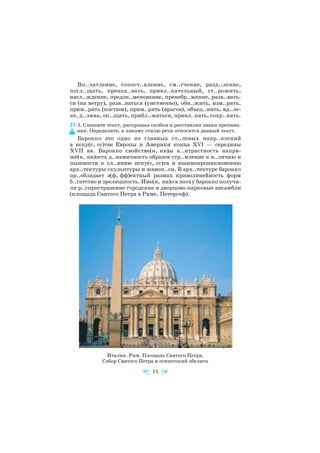 Вп..чатление, сопост..вление, см..гчение, разд..ление,
погл..щать, препод..вать, привл..кательный, ст..рожить,
насл..ждение, предзн..менование, пренебр..жение, разв..вать
ся (на ветру), разв..ваться (умственно), обн..жить, изм..рять,
прим..рять (костюм), прим..рять (врагов), объед..нить, вд..ле
ке, д..лина, оп..здать, прибл..жаться, привл..кать, сохр..нять.
23. I. Спишите текст, раскрывая скобки и расставляя знаки препина
ния. Определите, к какому стилю речи относится данный текст.
Барокко это одно из главных ст..левых напр..влений
в иску(с, сс)тве Европы и Америки конца XVI — середины
XVII вв. Барокко свойстве(н, нн)ы к..нтрастность напря
жё(н, нн)ость д..намичность образов стр..мление к в..личию и
пышности к сл..янию иску(с, сс)тв и взаимопроникновению
арх..тектуры скульптуры и живоп..си. В арх..тектуре барокко
пр..обладает э(ф, фф)ектный размах криволинейность форм
б..гатство и зрелищность. Име(н, нн)о в эпоху барокко получи
ли р..спространение городские и дворцово парковые ансамбли
(площадь Святого Петра в Риме, Петергоф).
15
Италия. Рим. Площадь Святого Петра.
Собор Святого Петра и египетский обелиск
 