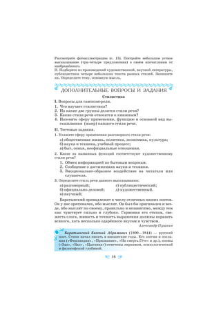 Рассмотрите фотоиллюстрацию (с. 15). Постройте небольшое устное
высказывание (три четыре предложения) о своём впечатлении от
изображённого.
II. Подберите из произведений художественной, научной литературы,
публицистики четыре небольших текста разных стилей. Запишите
их. Определите тему, основную мысль.
Стилистика
I. Вопросы для самоконтроля.
1. Что изучает стилистика?
2. На какие две группы делятся стили речи?
3. Какие стили речи относятся к книжным?
4. Назовите сферу применения, функцию и основной вид вы
сказывания (жанр) каждого стиля речи.
II. Тестовые задания.
1. Укажите сферу применения разговорного стиля речи:
а) общественная жизнь, политика, экономика, культура;
б) наука и техника, учебный процесс;
в) быт, семья, неофициальные отношения.
2. Какие из названных функций соответствуют художественному
стилю речи?
1. Обмен информацией по бытовым вопросам.
2. Сообщение о достижениях науки и техники.
3. Эмоционально образное воздействие на читателя или
слушателя.
3. Определите стиль речи данного высказывания:
а) разговорный; г) публицистический;
б) официально деловой; д) художественный.
в) научный;
Баратынский принадлежит к числу отличных наших поэтов.
Он у нас оригинален, ибо мыслит. Он был бы оригинален и вез
де, ибо мыслит по своему, правильно и независимо, между тем
как чувствует сильно и глубоко. Гармония его стихов, све
жесть слога, живость и точность выражения должны поразить
всякого, хоть несколько одарённого вкусом и чувством.
Александр Пушкин
Баратынский Евгений Абрамович (1800—1844) — русский
поэт. Стихи начал писать в юношеские годы. Его элегии и посла
ния («Финляндия», «Признание», «На смерть Гёте» и др.), поэмы
(«Эда», «Бал», «Цыганка») отмечены лиризмом, психологической
и философской глубиной.
16
 