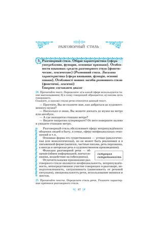 3. Разговорный стиль. Общая характеристика (сфера
употребления, функция, основные признаки). Особен
ности языковых средств разговорного стиля (фонети
ческие, лексические) (Розмовний стиль. Загальна
характеристика (сфера вживання, функція, основні
ознаки). Особливості мовних засобів розмовного стилю
(фонетичні, лексичні)
Говорим: составляем диалог
24. Прочитайте текст. Определите: а) в какой сфере используются та
кие высказывания; б) к кому говорящий обращается; в) какова цель
говорящего.
Скажите, к какому стилю речи относится данный текст.
— Простите, Вы не скажете мне, как добраться до художест
венного музея?
— Насколько я знаю, Вы можете доехать до музея на метро
или автобусе.
— А где находится станция метро?
— Видите напротив супермаркет? От него поверните налево
и увидите станцию метро.
Разговорный стиль обслуживает сферу непринуждённого
общения людей в быту, в семье, сферу неофициальных отно
шений и т.п.
Основная форма его существования — устная (диалогичес
кая или монологическая), но он может быть реализован и в
письменной форме (записки, частные письма, речь персонажа,
а иногда и авторская речь в художественном произведении).
Функция разговорной речи — об
щение (обмен информацией, впечатле
ниями, воздействие на собеседника).
Отличительными признаками раз
говорного стиля являются неофициальность, непринуждён
ность, непосредственное участие говорящих в разговоре, не
подготовленность, ситуативность (зависимость от речевой
ситуации), эмоциональность речи, использование мимики и
жестов.
25. Прочитайте тексты. Определите стиль речи. Укажите характер
ные признаки разговорного стиля.
17
ситуация
ситуативность
 