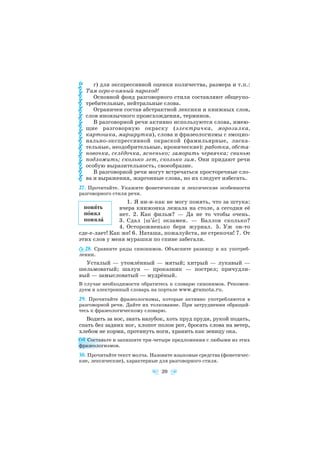 г) для экспрессивной оценки количества, размера и т.п.:
Там огро о омный пароход!
Основной фонд разговорного стиля составляют общеупо
требительные, нейтральные слова.
Ограничен состав абстрактной лексики и книжных слов,
слов иноязычного происхождения, терминов.
В разговорной речи активно используются слова, имею
щие разговорную окраску (электричка, морозилка,
картошка, маршрутка), слова и фразеологизмы с эмоцио
нально экспрессивной окраской (фамильярные, ласка
тельные, неодобрительные, иронические): работка, обста
новочка, селёдочка, ясненько; заморить червячка; свинью
подложить; сколько лет, сколько зим. Они придают речи
особую выразительность, своеобразие.
В разговорной речи могут встречаться просторечные сло
ва и выражения, жаргонные слова, но их следует избегать.
27. Прочитайте. Укажите фонетические и лексические особенности
разговорного стиля речи.
1. Я ни и как не могу понять, что за штука:
вчера книжонка лежала на столе, а сегодня её
нет. 2. Как фильм? — Да не то чтобы очень.
3. Сдал [ш′àс] экзамен. — Баллов сколько?
4. Осторожненько бери журнал. 5. Уж он то
сде е лает! Как же! 6. Наташа, пожалуйста, не стрекочи! 7. От
этих слов у меня мурашки по спине забегали.
28. Сравните ряды синонимов. Объясните разницу в их употреб
лении.
Усталый — утомлённый — мятый; хитрый — лукавый —
шельмоватый; шалун — проказник — пострел; причудли
вый — замысловатый — мудрёный.
В случае необходимости обратитесь к словарю синонимов. Рекомен
дуем и электронный словарь на портале www.gramota.ru.
29. Прочитайте фразеологизмы, которые активно употребляются в
разговорной речи. Дайте их толкование. При затруднении обращай
тесь к фразеологическому словарю.
Водить за нос, знать назубок, хоть пруд пруди, рукой подать,
спать без задних ног, хлопот полон рот, бросать слова на ветер,
хлебом не корми, протянуть ноги, хранить как зеницу ока.
Составьте и запишите три четыре предложения с любыми из этих
фразеологизмов.
30. Прочитайте текст молча. Назовите языковые средства (фонетичес
кие, лексические), характерные для разговорного стиля.
20
понÿть
пîнял
понялà
 