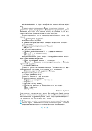 Солнце садилось за горы. Вечером оно было огромное, крас
ное.
Старик сидел неподвижно. Руки лежали на коленях — ко
ричневые, сухие, в морщинах. Лицо тоже морщинистое, глаза
влажные, тусклые. Шея тонкая, голова маленькая, седая. Под
синей ситцевой рубахой торчат острые лопатки.
Однажды старик, когда он сидел так, услышал сзади себя
голос:
— Здравствуйте, дедушка!
Старик кивнул головой.
С ним рядом села девушка с плоским чемоданом в руках.
— Отдыхаете?
Старик опять кивнул головой. Сказал:
— Отдыхаю.
На девушку не посмотрел.
— Можно, я вас буду писать? — спросила девушка.
— Как это? — не понял старик.
— Рисовать вас.
Старик некоторое время молчал, смотрел на солнце, моргал
красными веками без ресниц.
— Я же некрасивый теперь, — сказал он.
— Почему? — Девушка несколько растерялась. — Нет, вы
красивый, дедушка.
— Вдобавок хворый.
Девушка долго смотрела на старика. Потом погладила мяг
кой ладошкой его сухую коричневую руку и сказала:
— Вы очень красивый, дедушка. Правда.
Старик слабо усмехнулся.
— Рисуй, раз такое дело.
Девушка раскрыла свой чемодан.
Старик покашлял в ладонь.
— Городская, наверное? — спросил он.
— Городская.
— Платют, видно, за это?
— Когда как вообще то. Хорошо сделаю, заплатят.
— Надо стараться.
— Я стараюсь.
Василий Шукшин
Подготовьтесь прочитать текст вслух. Подумайте, где бы вы сделали
большие и малые паузы, где усилили или ослабили интонацию, ка
кие слова особо выделили голосом, где бы вы ускорили темп речи, а
где замедлили его. Прочитайте текст вслух.
31. I. Выпишите из любого произведения художественной литературы
диалог героев, стилизованный под разговорную речь. Отметьте
признаки разговорного стиля (фонетические, лексические).
21
 