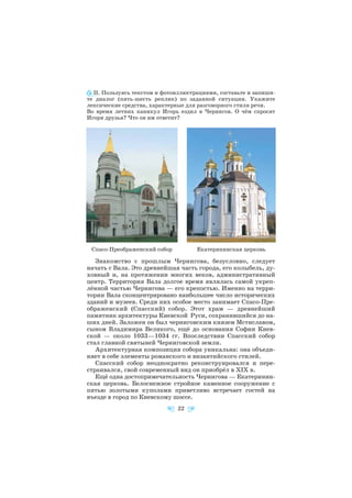 II. Пользуясь текстом и фотоиллюстрациями, составьте и запиши
те диалог (пять шесть реплик) по заданной ситуации. Укажите
лексические средства, характерные для разговорного стиля речи.
Во время летних каникул Игорь ездил в Чернигов. О чём спросят
Игоря друзья? Что он им ответит?
Знакомство с прошлым Чернигова, безусловно, следует
начать с Вала. Это древнейшая часть города, его колыбель, ду
ховный и, на протяжении многих веков, административный
центр. Территория Вала долгое время являлась самой укреп
лённой частью Чернигова — его крепостью. Именно на терри
тории Вала сконцентрировано наибольшее число исторических
зданий и музеев. Среди них особое место занимает Спасо Пре
ображенский (Спасский) собор. Этот храм — древнейший
памятник архитектуры Киевской Руси, сохранившийся до на
ших дней. Заложен он был черниговским князем Мстиславом,
сыном Владимира Великого, ещё до основания Софии Киев
ской — около 1033—1034 гг. Впоследствии Спасский собор
стал главной святыней Черниговской земли.
Архитектурная композиция собора уникальна: она объеди
няет в себе элементы романского и византийского стилей.
Спасский собор неоднократно реконструировался и пере
страивался, свой современный вид он приобрёл в ХIХ в.
Ещё одна достопримечательность Чернигова — Екатеринин
ская церковь. Белоснежное стройное каменное сооружение с
пятью золотыми куполами приветливо встречает гостей на
въезде в город по Киевскому шоссе.
22
Спасо Преображенский собор Екатерининская церковь
 