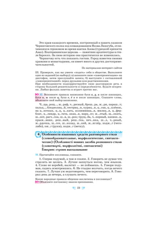 Это храм казацкого времени, построенный в память казаков
Черниговского полка под командованием Якова Лизогуба, отли
чившихся героизмом во время взятия Азова (турецкой крепости
Азак). Екатерининская церковь — памятник архитектуры в сти
ле барокко. За свою историю она практически не изменилась.
Чернигову есть что показать гостям. Город известен своими
храмами и монастырями, он имеет много и других достоприме
чательностей.
По материалам интернет сайтов
III. Проверьте, как вы умеете «подать» себя в обществе. Выполните
одно из заданий (по выбору): а) запишите свою «самопрезентацию» на
диктофон, затем прослушайте запись; б) выступите с составленной
«самопрезентацией» перед друзьями или родственниками.
При необходимости подкорректируйте свою разговорную речь в
сторону большей решительности и определённости. Будьте искрен
ни. Любая фальшь заметна и играет против вас.
32. Вспомните правила написания букв а, у, и после шипящих,
букв и, ы после ц, букв е, ё и о после шипящих. Спишите слова,
объясните свой выбор написания.
Ч..ща, рощ.., ж..раф, ч..десный, брош..ра, ж..ри, параш..т;
пальц.., бледнолиц..й, сестриц..н, куриц..н, ц..ган, ц..плёнок,
на ц..почках, ц..ц, ц..кать, иллюминац..я, милиц..я, ц..фер
блат, ц..линдр, ц..тата, акац..я, нарц..сс; ж..лтый, щ..лкать,
ш..пот, расч..ска, ш..в, ш..рох; трущ..ба, ч..порный, капюш..н,
крыж..вник, деш..вый, реш..тка, печ..нка, ш..л, ч..рный,
ж..рдочка, ш..ссе, ш..колад, ж..кей, ж..нглёр, подж..г (чего
либо), ож..г (руки), подж..г (ветку).
4. Особенности языковых средств разговорного стиля
(словообразовательные, морфологические, синтакси
ческие) (Особливості мовних засобів розмовного стилю
(словотворчі, морфологічні, синтаксичні)
Говорим: строим высказывание
33. Прочитайте пословицы, спишите.
1. Сперва подумай, а там и скажи. 2. Говорить не думая что
стрелять не целясь. 3. Лучше запнуться ногою, чем языком.
4. Слово не воробей, вылетит — не поймаешь. 5. Говори поду
мав, садись осмотревшись. 6. Не стыдно молчать, когда нечего
сказать. 7. Лучше уж недоговорить, чем переговорить. 8. Гово
рил день до вечера, а слушать нечего.
Какие народные правила общения заключены в пословицах?
Объясните постановку знаков препинания.
23
 