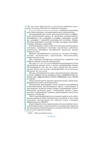 34. Вы уже знаете фонетические и лексические особенности разго
ворного стиля речи. Назовите их. Приведите примеры.
С л о в о о б р а з о в а т е л ь н ы е особенности разговор
ного стиля связаны с экспрессивностью и оценочностью.
В разговорной речи часто используются слова с суффик
сами субъективной оценки со значением ласкательности,
неодобрения и др. (лапушка, солнышко, собачонка, холоди
на, грязище); с окраской разговорности (ночёвка, добряк,
простак, работяга, читалка, болтун, грязнуха, дикторша,
глупыш, врачиха, старикан).
К разговорному стилю относится большая группа прила
гательных оценочного значения (глазастый, губастый,
языкастый; предобрый, презабавный, премилый, препро
тивный и др.).
Широко употребляются глаголы на ничать: безобраз
ничать, жеманничать, жульничать, обезьянничать,
капризничать и др.
Для усиления экспрессии используется удвоение слов
(чёрный чёрный, большой пребольшой).
М о р ф о л о г и ч е с к и е особенности разговорного стиля
проявляются прежде всего в частом употреблении личных
местоимений (я, ты, мы, вы и др.), частиц (ну, бы, пусть,
пускай, давай, что за и др.), междометий (о, ох, ах, увы, ага,
батюшки, ух ты и др.).
Весьма употребительны здесь притяжательные прилага
тельные (отцов свитер, мамин платок, медвежья берлога,
лисья нора, тургеневская усадьба, Фёдорова жена, Танин
телефон).
Редко используются краткие прилагательные, причастия.
Деепричастия почти не встречаются.
Показателем разговорного стиля является употребление
существительных множественного числа с окончанием а
при варианте ы (бухгалтерà, ветрà), употребление сущест
вительных мужского рода с окончанием у( ю) в роди
тельном и предложном падежах единственного числа (нет
сахарку, в отпуску).
Часто в разговорной речи не склоняют первую часть собст
венного имени (к Иван Петровичу), склоняют не все части
составных числительных (из триста семи), склоняют
аббревиатуры (в МАНе1).
В разговорном стиле представлены все наклонения глаго
лов (изъявительное, повелительное, условное) при широком
использовании повелительного и условного (Сходи. Поехала
бы, если бы хорошая погода).
24
1 МАН — Малая академия наук.
 