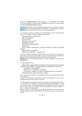 6. Я по зарубежной не всё прочла. 7. А он бац об землю!
8. Счастливенько! Поехали! 9. Жари и ща. Вот я и на пляж.
10. Какой редкостный циркач.
К выделенному слову подберите проверочное, в котором непроиз
носимый согласный произносится отчётливо. С выделенным словом и
проверочным к нему составьте устно два предложения.
38. Спишите диалог, расставляя пропущенные знаки препинания.
Отметьте особенности разговорного стиля речи.
Здорово Юрка проснулся?
Ну у проснулся.
Поздно лёг?
Как всегда после 12.
Зарядку сделал?
Я о ней всегда забываю.
Напрасно.
Олег может позагорать сходим солнышко вроде хорошее
будет?
Давай. Когда пойдём?
Если ты не против — завтра в 11.
О каких вредных привычках идёт речь в тексте? Считаете ли вы нуж
ным дать полезные советы Юре, который пренебрегает режимом и
физической активностью? Обоснуйте свою точку зрения.
Объясните написание выделенного слова. Приведите примеры на
это правило.
39. Прочитайте текст.
Нарядная, оживлённая женщина в сопровождении мужчины
входит в троллейбус; увидев её рядом, поднимается девочка.
— Садитесь, пожалуйста!
— Ну что ты... Спасибо... Не надо...
— Садитесь, садитесь. Я всегда пожилым место уступаю.
Оживление на лице женщины гаснет.
Чего недоставало девочке: вежливости или тактичности? Обоснуйте
своё мнение.
Укажите особенности языковых средств разговорного стиля речи.
Определите роль многоточия в тексте.
40. Рассмотрите репродукцию картины Василия Григорьевича Перо
ва «Охотники на привале». Кто из охотников рассказывает, а кто
выступает в роли слушателей? Обратите внимание на жест, мимику
рассказчика. Кто из слушателей воспринимает рассказ всерьёз, а
кто — с явным недоверием?
Представьте, что вы рассказчик. Заинтересуйте слушателей рас
сказом о рыбной ловле. Продумайте свои жесты, мимику, тон повество
вания.
26
 
