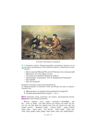 41. І. Спишите диалог. Охарактеризуйте участников диалога по их
речевому поведению (с точки зрения возраста, характера их пове
дения).
— Кого я ви ижу! Васька! Ты ли это? Сколько лет, сколько зим!
— Простите, но я не знаю, кто вы.
— Ты меня не узнаёшь? Неужели забыл!
— Подождите, подождите. Уж не Андрюшка Синицын?
— Он самый!
— Вот это встреча!
Укажите типичные черты разговорной речи.
II. Сформулируйте и запишите тезис для беседы на одну из предло
женных тем.
1. Обязательно ли подросткам заниматься спортом?
2. Самый зрелищный вид спорта — это ... .
42. Спишите слова, вставляя, где нужно, пропущенные буквы.
Объясните свой выбор написания.
Взгля.. , прика.. , кла.. , гара.. , молодё..ь, бутербро.. , ар
бу.. , сель..ь, деви.. ; ре..ьба, закла..ка, погру..ка, оши..ка, по
ку..ка, ле..ша, бли..ко, раско..ки, ско..ка, пала..ка, гря..ка;
окрес..ность, безвкус..ный, капус..ный, здра..ствуй,
праз..ник, трос..ник, чес..ность, влас..ный, опас..но,
учас..ник, ровес..ник, сверс..ник, изво..чик; кос..ный (мозг).
27
В. Перов. Охотники на привале
 