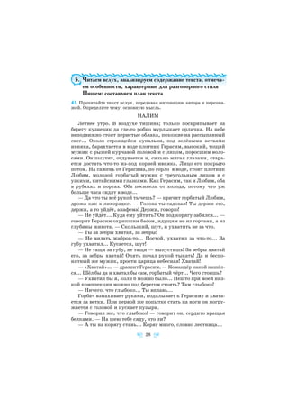 5. Читаем вслух, анализируем содержание текста, отмеча
ем особенности, характерные для разговорного стиля
Пишем: составляем план текста
43. Прочитайте текст вслух, передавая интонацию автора и персона
жей. Определите тему, основную мысль.
НАЛИМ
Летнее утро. В воздухе тишина; только поскрипывает на
берегу кузнечик да где то робко мурлыкает орличка. На небе
неподвижно стоят перистые облака, похожие на рассыпанный
снег... Около строящейся купальни, под зелёными ветвями
ивняка, барахтается в воде плотник Герасим, высокий, тощий
мужик с рыжей курчавой головой и с лицом, поросшим воло
сами. Он пыхтит, отдувается и, сильно мигая глазами, стара
ется достать что то из под корней ивняка. Лицо его покрыто
потом. На сажень от Герасима, по горло в воде, стоит плотник
Любим, молодой горбатый мужик с треугольным лицом и с
узкими, китайскими глазками. Как Герасим, так и Любим, оба
в рубахах и портах. Оба посинели от холода, потому что уж
больше часа сидят в воде...
— Да что ты всё рукой тычешь? — кричит горбатый Любим,
дрожа как в лихорадке. — Голова ты садовая! Ты держи его,
держи, а то уйдёт, анафема! Держи, говорю!
— Не уйдёт... Куда ему уйтить? Он под корягу забился... —
говорит Герасим охрипшим басом, идущим не из гортани, а из
глубины живота. — Скользкий, шут, и ухватить не за что.
— Ты за зебры хватай, за зебры!
— Не видать жабров то... Постой, ухватил за что то... За
губу ухватил... Кусается, шут!
— Не тащи за губу, не тащи — выпустишь! За зебры хватай
его, за зебры хватай! Опять почал рукой тыкать! Да и беспо
нятный же мужик, прости царица небесная! Хватай!
— «Хватай»... — дразнит Герасим. — Командёр какой нашёл
ся... Шёл бы да и хватал бы сам, горбатый чёрт... Чего стоишь?
— Ухватил бы я, коли б можно было... Нешто при моей низ
кой комплекции можно под берегом стоять? Там глыбоко!
— Ничего, что глыбоко... Ты вплавь...
Горбач взмахивает руками, подплывает к Герасиму и хвата
ется за ветки. При первой же попытке стать на ноги он погру
жается с головой и пускает пузыри.
— Говорил же, что глыбоко! — говорит он, сердито вращая
белками. — На шею тебе сяду, что ли?
— А ты на корягу стань... Коряг много, словно лестница...
28
 
