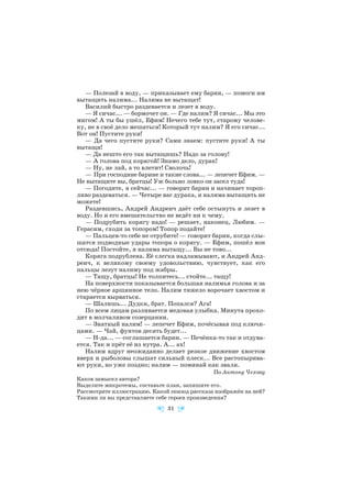 — Полезай в воду, — приказывает ему барин, — помоги им
вытащить налима... Налима не вытащат!
Василий быстро раздевается и лезет в воду.
— Я сичас... — бормочет он. — Где налим? Я сичас... Мы это
мигом! А ты бы ушёл, Ефим! Нечего тебе тут, старому челове
ку, не в своё дело мешаться! Который тут налим? Я его сичас...
Вот он! Пустите руки!
— Да чего пустите руки? Сами знаем: пустите руки! А ты
вытащи!
— Да нешто его так вытащишь? Надо за голову!
— А голова под корягой! Знамо дело, дурак!
— Ну, не лай, а то влетит! Сволочь!
— При господине барине и такие слова... — лепечет Ефим. —
Не вытащите вы, братцы! Уж больно ловко он засел туда!
— Погодите, я сейчас... — говорит барин и начинает тороп
ливо раздеваться. — Четыре вас дурака, и налима вытащить не
можете!
Раздевшись, Андрей Андреич даёт себе остынуть и лезет в
воду. Но и его вмешательство не ведёт ни к чему.
— Подрубить корягу надо! — решает, наконец, Любим. —
Герасим, сходи за топором! Топор подайте!
— Пальцев то себе не отрубите! — говорит барин, когда слы
шатся подводные удары топора о корягу. — Ефим, пошёл вон
отсюда! Постойте, я налима вытащу... Вы не тово...
Коряга подрублена. Её слегка надламывают, и Андрей Анд
реич, к великому своему удовольствию, чувствует, как его
пальцы лезут налиму под жабры.
— Тащу, братцы! Не толпитесь... стойте... тащу!
На поверхности показывается большая налимья голова и за
нею чёрное аршинное тело. Налим тяжело ворочает хвостом и
старается вырваться.
— Шалишь... Дудки, брат. Попался? Ага!
По всем лицам разливается медовая улыбка. Минута прохо
дит в молчаливом созерцании.
— Знатный налим! — лепечет Ефим, почёсывая под ключи
цами. — Чай, фунтов десять будет...
— Н да... — соглашается барин. — Печёнка то так и отдува
ется. Так и прёт её из нутра. А... ах!
Налим вдруг неожиданно делает резкое движение хвостом
вверх и рыболовы слышат сильный плеск... Все растопырива
ют руки, но уже поздно; налим — поминай как звали.
По Антону Чехову
Каков замысел автора?
Выделите микротемы, составьте план, запишите его.
Рассмотрите иллюстрацию. Какой эпизод рассказа изображён на ней?
Такими ли вы представляете себе героев произведения?
31
 
