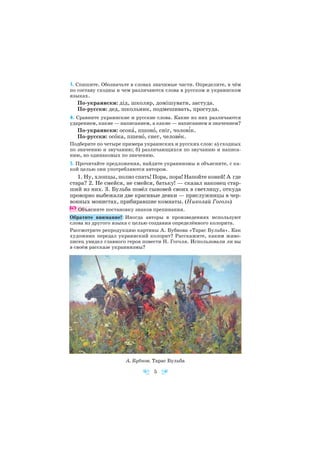 3. Спишите. Обозначьте в словах значимые части. Определите, в чём
по составу сходны и чем различаются слова в русском и украинском
языках.
По украински: дід, школяр, домішувати, застуда.
По русски: дед, школьник, подмешивать, простуда.
4. Сравните украинские и русские слова. Какие из них различаются
ударением, какие — написанием, а какие — написанием и значением?
По украински: осокà, пшонî, сніг, чолов³к.
По русски: осîка, пшенî, снег, человåк.
Подберите по четыре примера украинских и русских слов: а) сходных
по значению и звучанию; б) различающихся по звучанию и написа
нию, но одинаковых по значению.
5. Прочитайте предложения, найдите украинизмы и объясните, с ка
кой целью они употребляются автором.
1. Ну, хлопцы, полно спать! Пора, пора! Напойте коней! А где
стара? 2. Не смейся, не смейся, батьку! — сказал наконец стар
ший из них. 3. Бульба повёл сыновей своих в светлицу, откуда
проворно выбежали две красивые девки — прислужницы в чер
вонных монистах, прибиравшие комнаты. (Николай Гоголь)
Объясните постановку знаков препинания.
Обратите внимание! Иногда авторы в произведениях используют
слова из другого языка с целью создания определённого колорита.
Рассмотрите репродукцию картины А. Бубнова «Тарас Бульба». Как
художник передал украинский колорит? Расскажите, каким живо
писец увидел главного героя повести Н. Гоголя. Использовали ли вы
в своём рассказе украинизмы?
5
А. Бубнов. Тарас Бульба
 
