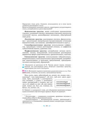 Определите стиль речи. Скажите, используются ли в этом тексте
элементы разговорного стиля.
Какие из названных языковых средств, характерных для разговорного
стиля, употребляются в речи персонажей?
Фонетические средства: менее отчётливое произношение
гласных, удлинение гласных, выпадение отдельных звуков или
сочетаний звуков, разнообразная интонация, убыстрённый
темп речи.
Лексические средства: разговорная лексика, фразеологиз
мы с различными эмоционально экспрессивными оттенками
(ироническими, шутливыми, пренебрежительными и проч.).
Словообразовательные средства: использование суффик
сов, придающих словам разговорный оттенок, и суффиксов
субъективной оценки, удвоение слов.
Морфологические средства: употребление личных место
имений, частиц, междометий; использование разговорных
вариантных форм существительных, прилагательных, глаголов.
Синтаксические средства: использование побудительных,
вопросительных и восклицательных предложений; употребле
ние односоставных и неполных предложений, присоедини
тельных конструкций, обращений.
44. Выпишите из рассказов А. П. Чехова диалог героев, стилизо
ванный под разговорную речь. Отметьте языковые средства,
характерные для этого стиля речи.
45. I. Вспомните правила написания разделительных ъ и ь. Спи
шите слова, вставляя, где нужно, пропущенные буквы.
Под..ехать, пред..юбилейный; ад..ютант, ин..екция, кон..
юнктура1, кон..юнктурщик2, об..ект, суб..ект; двух..ярус
ный, трёх..язычный; с..агитировать,
под..оконник, с..узить, с..экономить,
сверх..интересный, с..ыграть, дет..яс
ли; л..ёт, вороб..и, лис..ей, зав..южен
ный, павил..он, бул..он, компан..он,
батал..он, почтал..он.
II. Найдите и подчеркните слова, для объяснения написания которых
нужно вспомнить ещё некоторые правила. Какие это правила?
32
1 Конъюнктóра — создавшееся положение, временная ситуация в
какой нибудь области общественной жизни.
2 Конъюнктóрщик — беспринципный человек, действующий в
зависимости от сложившейся в данный момент конъюнктуры, стечения
обстоятельств.
конъюнктура
конъюнктурный
конъюнктурщик
 