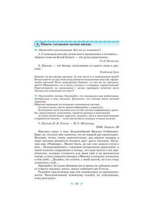 6. Пишем: составляем частное письмо
46. Прочитайте высказывания. Как вы их понимаете?
1. С помощью письма лучше всего проникаешь в человека...
чёрные слова на белой бумаге — это душа нараспашку.
Ги де Мопассан
2. Письмо — это беседа, посылаемая от одного лица к дру
гому.
Владимир Даль
Пишете ли вы письма друзьям (в том числе и в электронном виде)?
Испытываете ли при этом затруднения (в выражении мыслей, оформ
лении письма)? Если затруднения бывают, то как вы их преодоле
ваете? Обращаетесь ли в таких случаях к словарям, справочникам?
Перечитываете ли написанное с целью проверить качество всего
письма или отдельных его мест?
47. Прочитайте письма. Подумайте, что показалось вам необычным,
интересным в этих письмах. Докажите, что письма носят личный
характер.
Обратите внимание на основные компоненты письма:
а) начало (дата, место, форма обращения к адресату);
б) основная часть (деловая или сугубо личная информация, прось
бы, предложения, пожелания, приветы родным и знакомым);
в) конец (пожелания адресату, подпись, дата и местонахождение
отправителя письма — если они не были указаны в самом начале).
1. Письмо Н. В. Гоголя — М. С. Щепкину.
1836. Апрель, 29
Наконец пишу к вам, бесценнейший Михаил Семёнович.
Едва ли, сколько мне кажется, это не первый раз происходит.
Явление, точно, очень замечательное: два первые ленивца в
мире наконец решаются изумить друг друга письмом. Посы
лаю вам «Ревизора». Может быть, до вас уже дошли слухи о
нём... Познакомившись с здешнею театральною дирекциею, я
такое получил отвращение к театру, что одна мысль о тех при
ятностях, которые готовятся для меня ещё и на московском
театре, в силе удержать поездку в Москву и попытку хлопотать
о чём либо... Делайте, что хотите, с моей пьесой, но я не стану
хлопотать о ней...
Прощайте. От души обнимаю вас и прошу не забывать ваше
го старого земляка, много, много любящего вас Гоголя.
Раздайте прилагаемые при сём экземпляры по принадлеж
ности. Неподписанный экземпляр отдайте по усмотрению,
кому рассудите.
33
 