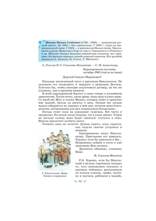 Щепкин Михаил Семёнович (1788—1863) — знаменитый рус
ский артист. До 1822 г. был крепостным. С 1805 г. играл на про
винциальной сцене. С 1824 — в московском Малом театре. Просла
вился в ролях Фамусова («Горе от ума»), Городничего («Ревизор»)
и др. Щепкин обладал большим комическим талантом, мог прав
диво, без фальши передать самый сложный характер. Его дружбой
дорожили А. Пушкин, Н. Гоголь, Т. Шевченко.
2. Письмо И. С. Соколова Микитова — С. М. Алянскому.
Карачаровская пустыня,
октябрь 1961 (числа не знаю)
Дорогой Самуил Миронович!
Посылаю законченный текст к рисункам Никольского. Не
откажите его посмотреть и передать в редакцию Детгиза.
Хотелось бы, чтобы поскорее подготовили договор, на тех же
условиях, как и прежние книжки.
В моей карачаровской берлоге я сижу теперь в полнейшем
одиночестве. Топлю печку, пилю дрова, ношу воду и кашу варю.
Со мной пёс Жук и кошка Машка, которая ловит и приносит
мне мышей, иногда по десятку в день. Осенью все лесные
мыши собираются на зимовку в мой дом, почитая меня благо
детелем, построившим для них специальную богадельню...
Погода стоит пока на удивление чудесная. Всё чисто и
прозрачно. По ночам такая тишина, что в ушах звенит. Утром
на восходе солнца меня будят синички: стучатся в окно.
Иногда прилетает долбить дятел.
Уезжать пока не хочется. Думаю сидеть, пока сидится,
как сидели святые угодники и
медведи.
Одновременно пишу Николь
скому. Приглашаю его приехать.
Хорошо, если бы приехали и Вы...
Непременно пойдём в гости к уже
знакомому Вам леснику.
Дружески обнимаю, кланяюсь
Нине.
И. Соколов Микитов
P.S. Хорошо, если бы Николь
ский в мелких картинках показал
то, чего невозможно показать в
крупных пейзажах: рассыпанную
по кочкам клюкву, грибы, паути
ну и паучков, рябчиков в чащобе,
34
Г. Никольский. Зима.
Олени у кормушки
 