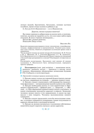 лесных мышей, брусничник, багульник, осенние кустики
голубики, яркие ягоды калины и рябины и др.
3. Письмо В. В. Маяковского — А. А. Маяковской.
Дорогая, милая и родная мамочка!
Вы самая хорошая и добрая мама на целом свете, и поэтому,
конечно, на меня не сердитесь за то, что я не сумел зайти перед
отъездом. Я уехал страшно неожиданно...
Целую Вас, родная мамочка.
Поцелуйте Люду и Олю.
Ваш весь Вл.
Выделите признаки разговорного стиля: лексические, словообразова
тельные, морфологические и синтаксические. Укажите роль книж
ных слов в текстах. Отметьте устаревшие за истекшее время слова и
выражения.
Что вы можете сказать на основе письма об отношениях Н. В. Гоголя
и М. С. Щепкина, И. С. Соколова Микитова и С. М. Алянского,
В. В. Маяковского и А. А. Маяковской? Какие стороны их отношений
в большей мере раскрываются в письме? Подтвердите это фактами из
писем.
Рассмотрите иллюстрацию. Выскажите своё мнение об умении
художника Г. Никольского быть наблюдательным, передавать
красоту природы.
Постскриптум (лат. post scriptum — написанное после,
дописать, написать после) — приписка в письме после
подписи, обыкновенно обозначаемая латинскими буквами
P.S. Сообщить в постскриптуме.
48. Прочитайте основные правила написания писем.
1. Письмо пишут только на хорошей бумаге (писать письмо
на листках, вырванных из тетради, — признак дурного тона).
2. Письмо следует подписывать собственноручно (недопус
тимо факсимилe — воспроизведение вашей подписи кем либо).
3. Письмо необходимо начать со слов приветствия и обра
щения («Здравствуй», «Добрый день...», «Дорогой...», «Ми
лый...»). При обращении (приветствии) следует учитывать, в
каких отношениях находятся адресант и адресат. Близкому
человеку можно писать в тех выражениях, в каких вы при
выкли с ним говорить. Человеку малознакомому пишите
сдержанно.
4. Письмо следует продолжить хотя бы несколькими слова
ми, в которых содержится упоминание о ранее полученном от
адресата письме (или о последней встрече).
5. Письмо не должно начинаться с изложения собственных
новостей (следует спросить сначала о делах адресата).
35
 