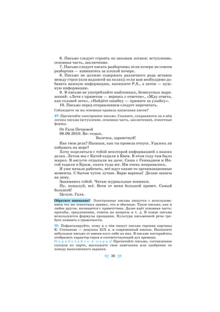 6. Письмо следует строить по законам логики: вступление,
основная часть, заключение.
7. Письмо следует писать разборчиво; если почерк не совсем
разборчив — извинитесь за плохой почерк.
8. Письмо не должно содержать различного рода вставок
между строк (или надписей на полях); если вам необходимо до
бавить важную информацию, напишите P.S., а затем — нуж
ную информацию.
9. В письме не употребляйте шаблонных, безвкусных выра
жений: «Лети с приветом — вернись с ответом», «Жду ответа,
как соловей лета», «Найдёте ошибку — примите за улыбку».
10. Письмо перед отправлением следует перечитать.
Соблюдаете ли вы основные правила написания писем?
49. Прочитайте электронное письмо. Скажите, сохраняются ли в нём
логика письма (вступление, основная часть, заключение), этикетные
формы.
От Гали Петровой
08.09.2010. Re: отдых.
Валечка, здравствуй!
Как твои дела? Напиши, как ты провела отпуск. Удалось ли
побывать на море?
Хочу поделиться с тобой некоторой информацией о наших
делах. Летом мы с Катей ездили в Киев. В этом году там было
жарко. В августе отдыхали на даче. Саша с Геннадием и Ин
гой ездили в Крым, опять туда же. Им очень понравилось.
Я уже начала работать, всё идут какие то организационные
моменты. С бытом чуток лучше. Варю варенье! Делаю запасы
на зиму.
Занимаюсь собой. Читаю журнальные новинки.
Ну, пожалуй, всё. Всем от меня большой привет. Самый
большой!
Целую. Галя.
Обратите внимание! Электронные письма пишутся с использова
нием тех же этикетных правил, что и обычные. Такое письмо, как и
любое другое, начинается с приветствия. Далее идёт основная часть:
просьбы, предложения, ответы на вопросы и т. д. В конце письма
используются формулы прощания. Культура письменной речи тре
бует помнить о грамотности.
50. Пофантазируйте, кому и о чём пишут письма героиня картины
К. Степанова — девушка ХІХ в. и современный юноша. Напишите
небольшое письмо от имени кого либо из них. В письме постарайтесь
отобразить характер героя и соответствующий дух времени.
П о р а б о т а й т е в п а р а х! Прочитайте письмо, составленное
соседом по парте, выскажите свои замечания или одобрение по
поводу выполненного задания.
36
 