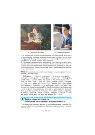 51. I. Напишите личное письмо родным или знакомым, используя
разговорную лексику, избегая громоздких синтаксических кон
струкций. Постарайтесь передать не только информацию, жизнен
ные факты, но и свои чувства, переживания.
II. Расскажите доверительно, в форме частного письма, о своих жиз
ненных мечтаниях и реальных планах. Составленный вами текст по
вашему желанию может быть прочитан в классе, может быть предна
значен для чтения только учителем и может вообще не представлять
ся для просмотра.
52. Вспомните правила написания букв е, и, а, о в корнях с чередо
ванием. Спишите слова.
Соб..рать — соб..ру, отд..рать — отд..ру, зам..рать —
зам..реть, зап..рать — зап..реть, нат..рать — нат..реть,
расст..лать — расст..лить, бл..стать — бл..стеть, выж..гать —
выж..чь, выч..тàть — выч..сть; прик..саться — прик..снуться,
сл..гать — сл..жить, изл..гать — изл..жение, пол..гаю — пред
пол..жение, к..саешься — к..снёшься; выр..стил, выр..щу,
р..сло, р..сток, р..стовщик, Р..стов, Р..стислав, отр..сль; з..ря,
з..ри, з..рево; кл..няешься, скл..нить, укл..няться, скл..не
ние; м..кать вареник в сметану, обм..кнуть кисть в краску,
м..чёные яблоки, пром..кашка, непром..каемый плащ;
пл..вник, попл..вок, пл..вец, пл..вчиха, запл..вать.
7. Читаем, редактируем тексты
Записываем предложения в исправленном виде
53. Прочитайте примеры, взятые из разговорной речи. Найдите сло
ва, употреблённые неоправданно. Запишите предложения в исправ
ленном виде.
37
К. Степанов. Письмo В электронной сети
 