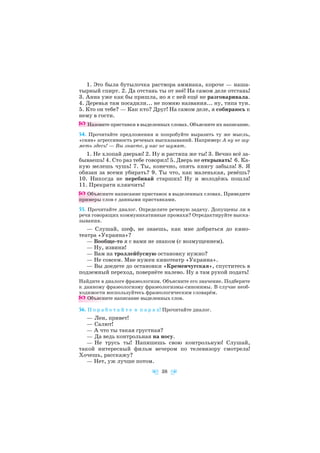 1. Это была бутылочка раствора аммиака, короче — наша
тырный спирт. 2. Да отстань ты от неё! На самом деле отстань!
3. Анна уже как бы пришла, но я с ней ещё не разговаривала.
4. Деревья там посадили... не помню названия... ну, типа туи.
5. Кто он тебе? — Как кто? Друг! На самом деле, я собираюсь к
нему в гости.
Назовите приставки в выделенных словах. Объясните их написание.
54. Прочитайте предложения и попробуйте выразить ту же мысль,
«сняв» агрессивность речевых высказываний. Например: А ну не шу
меть здесь! — Вы знаете, у нас не шумят.
1. Не хлопай дверью! 2. Ну и растяпа же ты! 3. Вечно всё за
бываешь! 4. Сто раз тебе говорил! 5. Дверь не открывать! 6. Ка
кую мелешь чушь! 7. Ты, конечно, опять книгу забыла! 8. Я
обязан за всеми убирать? 9. Ты что, как маленькая, ревёшь?
10. Никогда не перебивай старших! Ну и молодёжь пошла!
11. Прекрати клянчить!
Объясните написание приставок в выделенных словах. Приведите
примеры слов с данными приставками.
55. Прочитайте диалог. Определите речевую задачу. Допущены ли в
речи говорящих коммуникативные промахи? Отредактируйте выска
зывания.
— Слушай, шеф, не знаешь, как мне добраться до кино
театра «Украина»?
— Вообще то я с вами не знаком (с возмущением).
— Ну, извини!
— Вам на троллейбусную остановку нужно?
— Не совсем. Мне нужен кинотеатр «Украина».
— Вы доедете до остановки «Кременчугская», спуститесь в
подземный переход, повернёте налево. Ну а там рукой подать!
Найдите в диалоге фразеологизм. Объясните его значение. Подберите
к данному фразеологизму фразеологизмы синонимы. В случае необ
ходимости воспользуйтесь фразеологическим словарём.
Объясните написание выделенных слов.
56. П о р а б о т а й т е в п а р а х! Прочитайте диалог.
— Лен, привет!
— Салют!
— А что ты такая грустная?
— Да ведь контрольная на носу.
— Не трусь ты! Напишешь свою контрольную! Слушай,
такой интересный фильм вечером по телевизору смотрела!
Хочешь, расскажу?
— Нет, уж лучше потом.
38
 