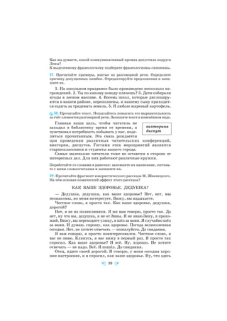 Как вы думаете, какой коммуникативный промах допустила подруга
Лены?
К выделенному фразеологизму подберите фразеологизмы синонимы.
57. Прочитайте примеры, взятые из разговорной речи. Определите
причину допущенных ошибок. Отредактируйте предложения и запи
шите их.
1. На школьном празднике было произведено несколько на
граждений. 2. Ты по какому поводу плачешь? 3. Дети собирали
ягоды в лесном массиве. 4. Восемь школ, которые дислоциру
ются в нашем районе, переполнены, и нашему сыну приходит
ся ездить за тридевять земель. 5. Я люблю жареный картофель.
58. Прочитайте текст. Попытайтесь повысить его выразительность
за счёт элементов разговорной речи. Запишите текст в изменённом виде.
Главная наша цель, чтобы читатель не
заходил в библиотеку время от времени, а
чувствовал потребность побывать у нас, поде
литься прочитанным. Эта связь рождается
при проведении различных читательских конференций,
викторин, диспутов. Гостями этих мероприятий являются
старшеклассники и студенты нашего города.
Самые маленькие читатели тоже не остаются в стороне от
интересных дел. Для них работают различные кружки.
Поработайте со словами в рамочке: запомните их написание, составь
те с ними словосочетания и запишите их.
59. Прочитайте фрагмент юмористического рассказа М. Жванецкого.
На чём основан комический эффект этого рассказа?
КАК ВАШЕ ЗДОРОВЬЕ, ДЕДУШКА?
— Дедушка, дедушка, как ваше здоровье? Нет, нет, мы
незнакомы, но меня интересует. Вижу, вы вздыхаете.
Честное слово, я просто так. Как ваше здоровье, дедушка,
дорогой?
Нет, я не из поликлиники. Я же вам говорю, просто так. Да
нет, ну что вы, дедушка, я не от Зины. Я не знаю Зину, я прохо
жий. Вижу, вы переходите улицу, я шёл за вами. Я случайно шёл
за вами. И думаю, спрошу, как здоровье. Погода великолепная
сегодня. Нет, не хотите отвечать — пожалуйста. До свидания.
Я вам говорю, я просто поинтересовался. Честное слово, я
вас не знаю. Клянусь, я вас вижу в первый раз. Я просто так
спросил. Как ваше здоровье? И всё. Ну, хорошо. Не хотите
отвечать — не надо. Всё. Я пошёл. До свидания.
Отец, идите своей дорогой. Я говорю, у меня сегодня хоро
шее настроение, и я спросил, как ваше здоровье. Ну, что здесь
39
викторина
диспут
 
