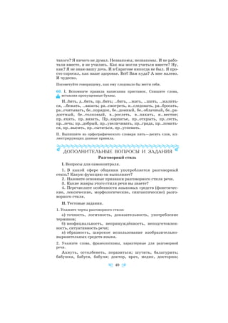 такого? Я ничего не думал. Незнакомы, незнакомы. И не рабо
тали вместе, и не учились. Как мы могли учиться вместе? Ну,
как? Я не знаю вашу дочь. И в Саратове никогда не был. Я про
сто спросил, как ваше здоровье. Всё! Вам куда? А мне налево.
И чудесно.
Посоветуйте говорящему, как ему следовало бы вести себя.
60. I. Вспомните правила написания приставок. Спишите слова,
вставляя пропущенные буквы.
Н..бить, д..бить, пр..бить; ..бить, ..жать, ..шить, ..жалить
ся, ..бежать, ..вязать; ра..смотреть, и..следовать, ра..бросать,
ра..считывать, бе..порядок, бе..домный, бе..облачный, бе..ра
достный, бе..толковый, в..рослеть, в..пахать, и..вестие;
пр..ехать, пр..вязать, Пр..карпатье, пр..открыть, пр..сесть,
пр..лечь; пр..добрый, пр..увеличивать, пр..града, пр..ломить
ся, пр..высить, пр..сытиться, пр..успевать.
II. Выпишите из орфографического словаря пять—десять слов, ил
люстрирующих данные правила.
Разговорный стиль
I. Вопросы для самоконтроля.
1. В какой сфере общения употребляется разговорный
стиль? Какую функцию он выполняет?
2. Назовите основные признаки разговорного стиля речи.
3. Какие жанры этого стиля речи вы знаете?
4. Перечислите особенности языковых средств (фонетичес
кие, лексические, морфологические, синтаксические) разго
ворного стиля.
II. Тестовые задания.
1. Укажите черты разговорного стиля:
а) точность, логичность, доказательность, употребление
терминов;
б) неофициальность, непринуждённость, неподготовлен
ность, ситуативность речи;
в) образность, широкое использование изобразительно
выразительных средств языка.
2. Укажите слова, фразеологизмы, характерные для разговорной
речи.
Ахнуть, остолбенеть, поразиться; шутить, балагурить;
бабушка, бабуся, бабуля; доктор, врач, медик, докторша;
40
 