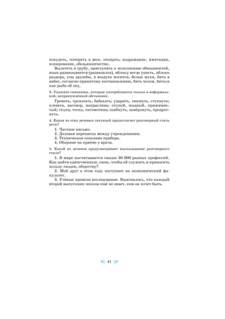 похудеть, потерять в весе, отощать; подражание, имитация,
копирование, обезьянничество.
Вылететь в трубу, приступить к исполнению обязанностей,
язык развязывается (развязался), яблоку негде упасть, яблоко
раздора, узы дружбы, в воздухе носится, белые мухи, бить в
набат, согласно принятому постановлению, бить челом, биться
как рыба об лёд.
3. Укажите синонимы, которые употребляются только в неформаль
ной, непринуждённой обстановке.
Греметь, грохотать, бабахать; ударить, тюкнуть, стукнуть;
клевета, наговор, напраслина; скупой, жадный, прижимис
тый; скука, тоска, тягомотина; озябнуть, замёрзнуть, продрог
нуть.
4. Какая из этих речевых ситуаций предполагает разговорный стиль
речи?
1. Частное письмо.
2. Деловая переписка между учреждениями.
3. Техническое описание прибора.
4. Общение на приёме у врача.
5. Какой из зачинов предусматривает высказывание разговорного
стиля?
1. В мире насчитывается свыше 30 000 разных профессий.
Как найти единственную, свою, чтобы ей служить и приносить
пользу людям, обществу?
2. Мой друг в этом году поступает на экономический фа
культет.
3. Учёные провели исследование. Выяснилось, что каждый
второй выпускник школы ещё не знает, кем он хочет быть.
41
 