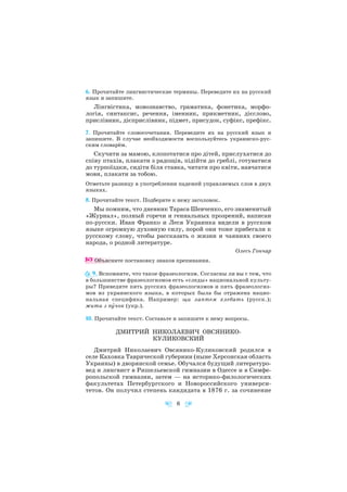 6. Прочитайте лингвистические термины. Переведите их на русский
язык и запишите.
Лінгвістика, мовознавство, граматика, фонетика, морфо
логія, синтаксис, речення, іменник, прикметник, дієслово,
прислівник, дієприслівник, підмет, присудок, суфікс, префікс.
7. Прочитайте словосочетания. Переведите их на русский язык и
запишите. В случае необходимости воспользуйтесь украинско рус
ским словарём.
Скучити за мамою, клопотатися про дітей, прислухатися до
співу птахів, плакати з радощів, підійти до греблі, готуватися
до турпоїздки, сидіти біля ставка, читати про квіти, навчатися
мови, плакати за тобою.
Отметьте разницу в употреблении падежей управляемых слов в двух
языках.
8. Прочитайте текст. Подберите к нему заголовок.
Мы помним, что дневник Тараса Шевченко, его знаменитый
«Журнал», полный горечи и гениальных прозрений, написан
по русски. Иван Франко и Леся Украинка видели в русском
языке огромную духовную силу, порой они тоже прибегали к
русскому слову, чтобы рассказать о жизни и чаяниях своего
народа, о родной литературе.
Олесь Гончар
Объясните постановку знаков препинания.
9. Вспомните, что такое фразеологизм. Согласны ли вы с тем, что
в большинстве фразеологизмов есть «следы» национальной культу
ры? Приведите пять русских фразеологизмов и пять фразеологиз
мов из украинского языка, в которых была бы отражена нацио
нальная специфика. Например: щи лаптем хлебать (русск.);
жити з пóчок (укр.).
10. Прочитайте текст. Составьте и запишите к нему вопросы.
ДМИТРИЙ НИКОЛАЕВИЧ ОВСЯНИКО
КУЛИКОВСКИЙ
Дмитрий Николаевич Овсянико Куликовский родился в
селе Каховка Таврической губернии (ныне Херсонская область
Украины) в дворянской семье. Обучался будущий литературо
вед и лингвист в Ришельевской гимназии в Одессе и в Симфе
ропольской гимназии, затем — на историко филологических
факультетах Петербургского и Новороссийского универси
тетов. Он получил степень кандидата в 1876 г. за сочинение
6
 