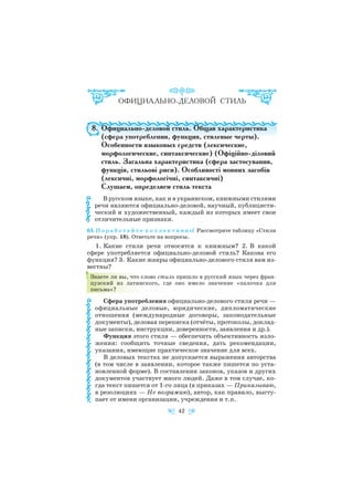 8. Официально деловой стиль. Общая характеристика
(сфера употребления, функция, стилевые черты).
Особенности языковых средств (лексические,
морфологические, синтаксические) (Офіційно діловий
стиль. Загальна характеристика (сфера застосування,
функція, стильові риси). Особливості мовних засобів
(лексичні, морфологічні, синтаксичні)
Слушаем, определяем стиль текста
В русском языке, как и в украинском, книжными стилями
речи являются официально деловой, научный, публицисти
ческий и художественный, каждый из которых имеет свои
отличительные признаки.
61. П о р а б о т а й т е к о л л е к т и в н о! Рассмотрите таблицу «Стили
речи» (упр. 18). Ответьте на вопросы.
1. Какие стили речи относятся к книжным? 2. В какой
сфере употребляется официально деловой стиль? Какова его
функция? 3. Какие жанры официально делового стиля вам из
вестны?
Знаете ли вы, что слово стиль пришло в русский язык через фран
цузский из латинского, где оно имело значение «палочка для
письма»?
Сфера употребления официально делового стиля речи —
официальные деловые, юридические, дипломатические
отношения (международные договоры, законодательные
документы), деловая переписка (отчёты, протоколы, доклад
ные записки, инструкции, доверенности, заявления и др.).
Функция этого стиля — обеспечить объективность изло
жения: сообщить точные сведения, дать рекомендации,
указания, имеющие практическое значение для всех.
В деловых текстах не допускается выражения авторства
(в том числе в заявлении, которое также пишется по уста
новленной форме). В составлении законов, указов и других
документов участвует много людей. Даже в том случае, ко
гда текст пишется от 1 го лица (в приказах — Приказываю,
в резолюциях — Не возражаю), автор, как правило, высту
пает от имени организации, учреждения и т.п.
42
 